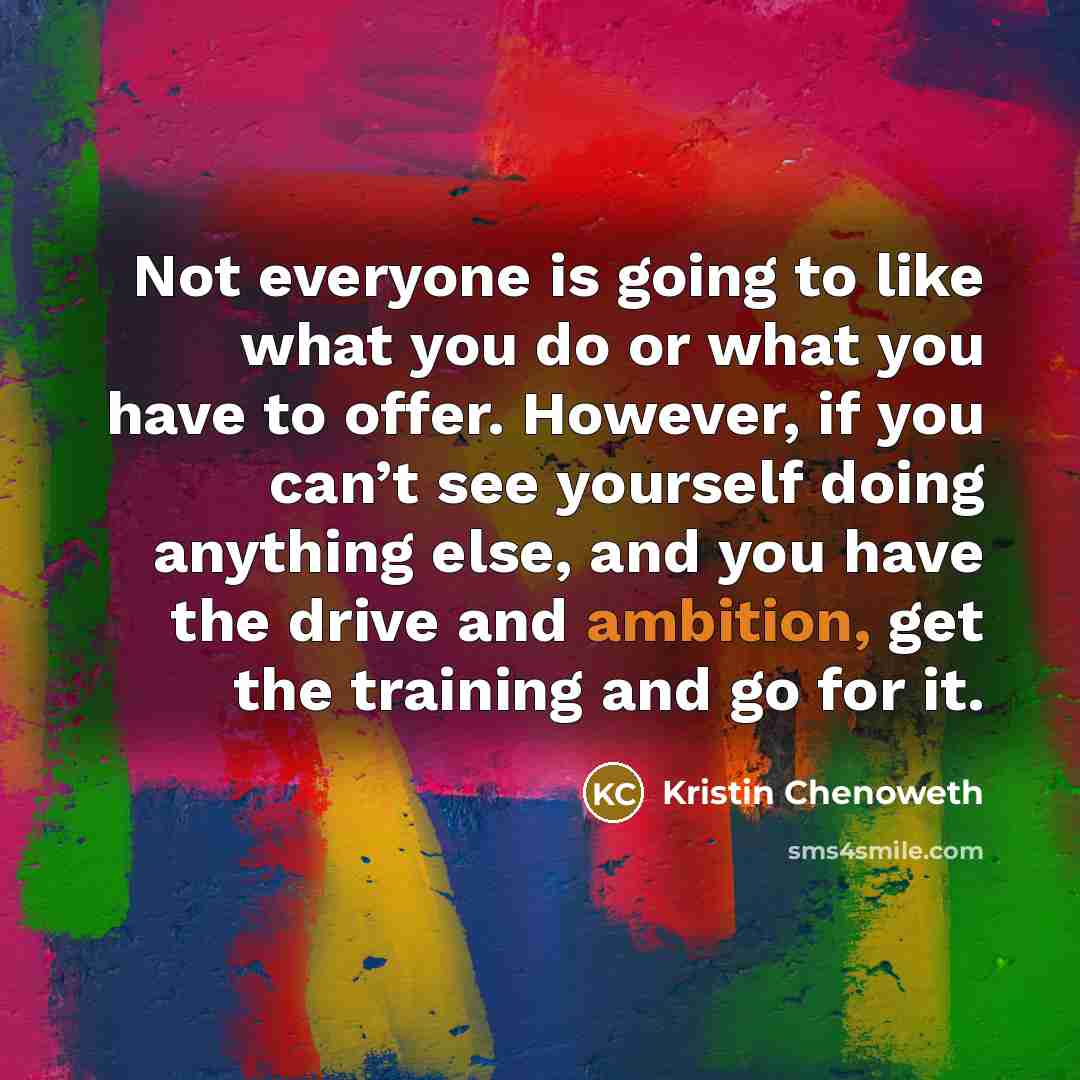 “Not everyone is going to like what you do or what you have to offer. However, if you can’t see yourself doing anything else, and you have the drive and ambition, get the training and go for it.” quote by Kristin Chenoweth