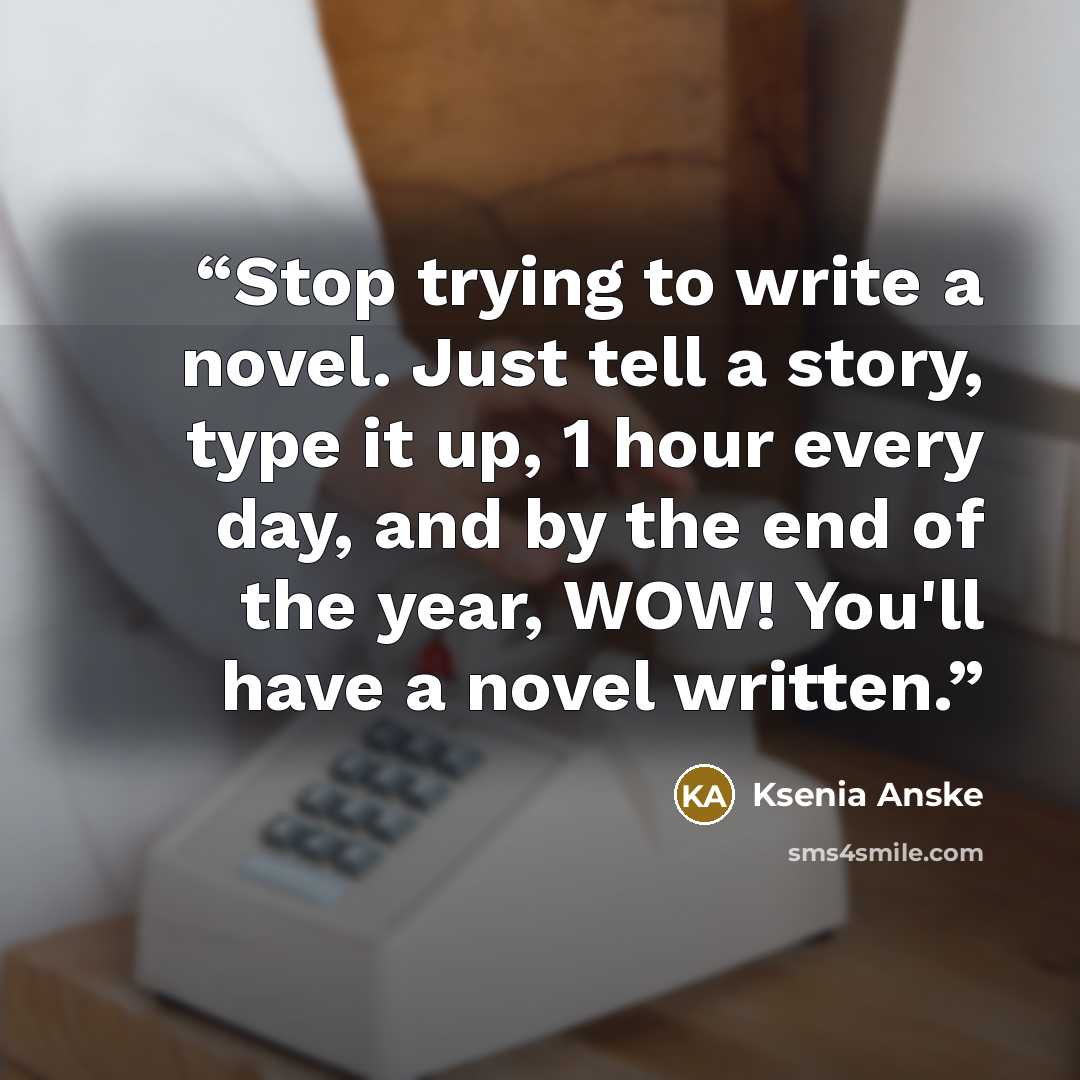 “Stop trying to write a novel. Just tell a story, type it up, 1 hour every day, and by the end of the year, WOW! You'll have a novel written.” quote by Ksenia Anske