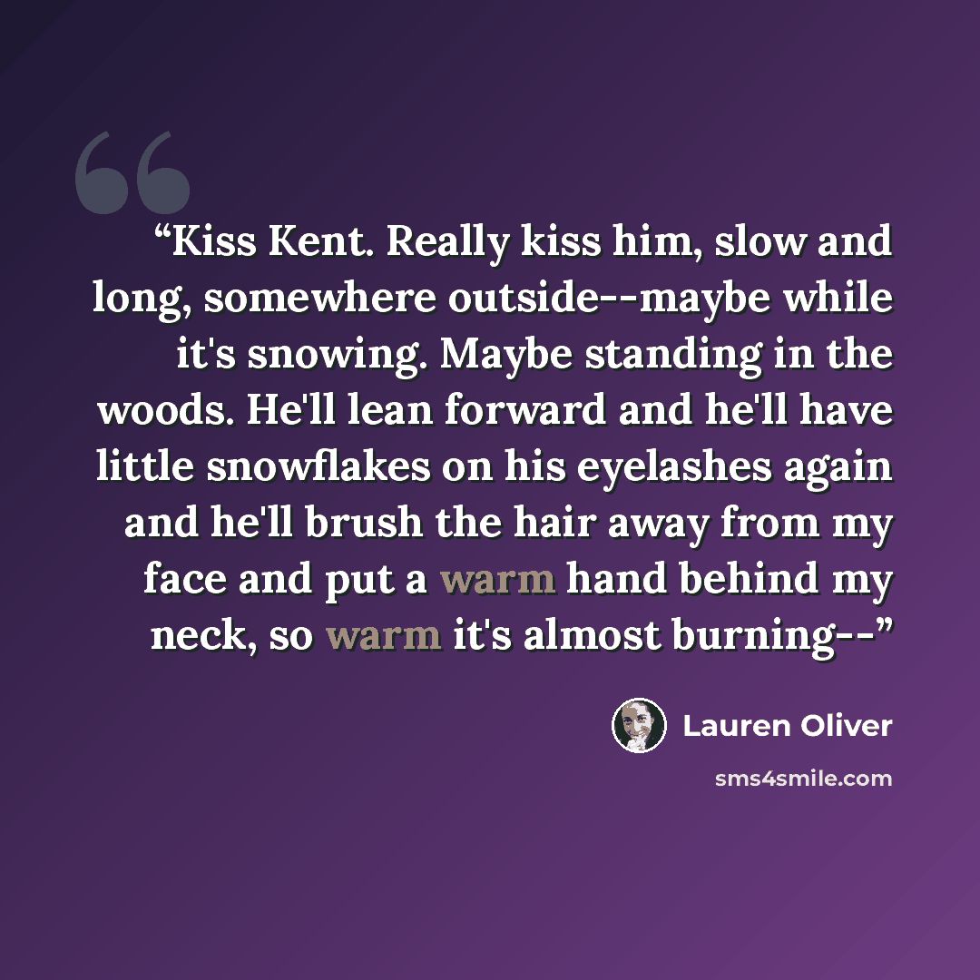 “Kiss Kent. Really kiss him, slow and long, somewhere outside--maybe while it's snowing. Maybe standing in the woods. He'll lean forward and he'll have little snowflakes on his eyelashes again and he'll brush the hair away from my face and put a warm hand behind my neck, so warm it's almost burning--” quote by Lauren Oliver