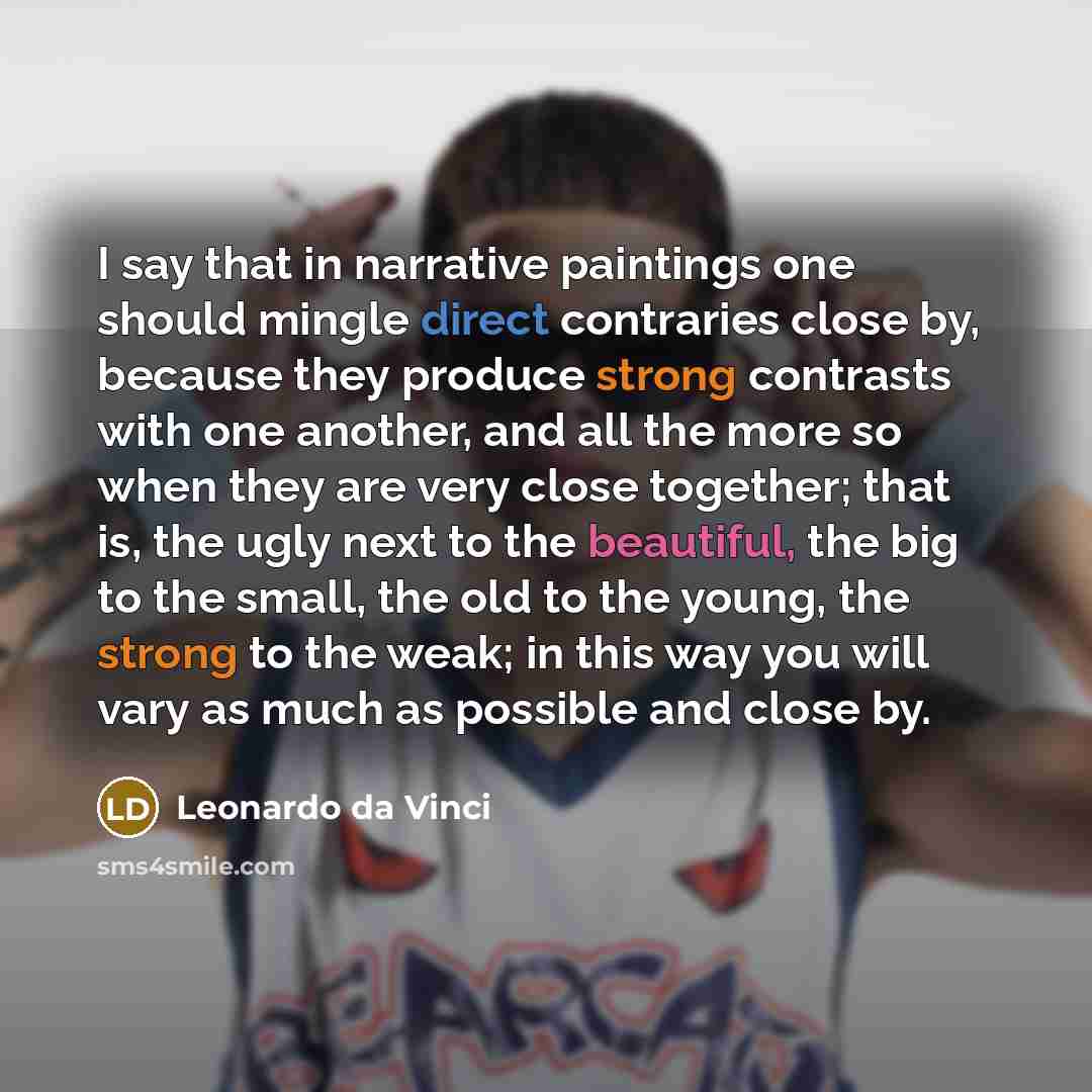 “I say that in narrative paintings one should mingle direct contraries close by, because they produce strong contrasts with one another, and all the more so when they are very close together; that is, the ugly next to the beautiful, the big to the small, the old to the young, the strong to the…” quote by Leonardo da Vinci
