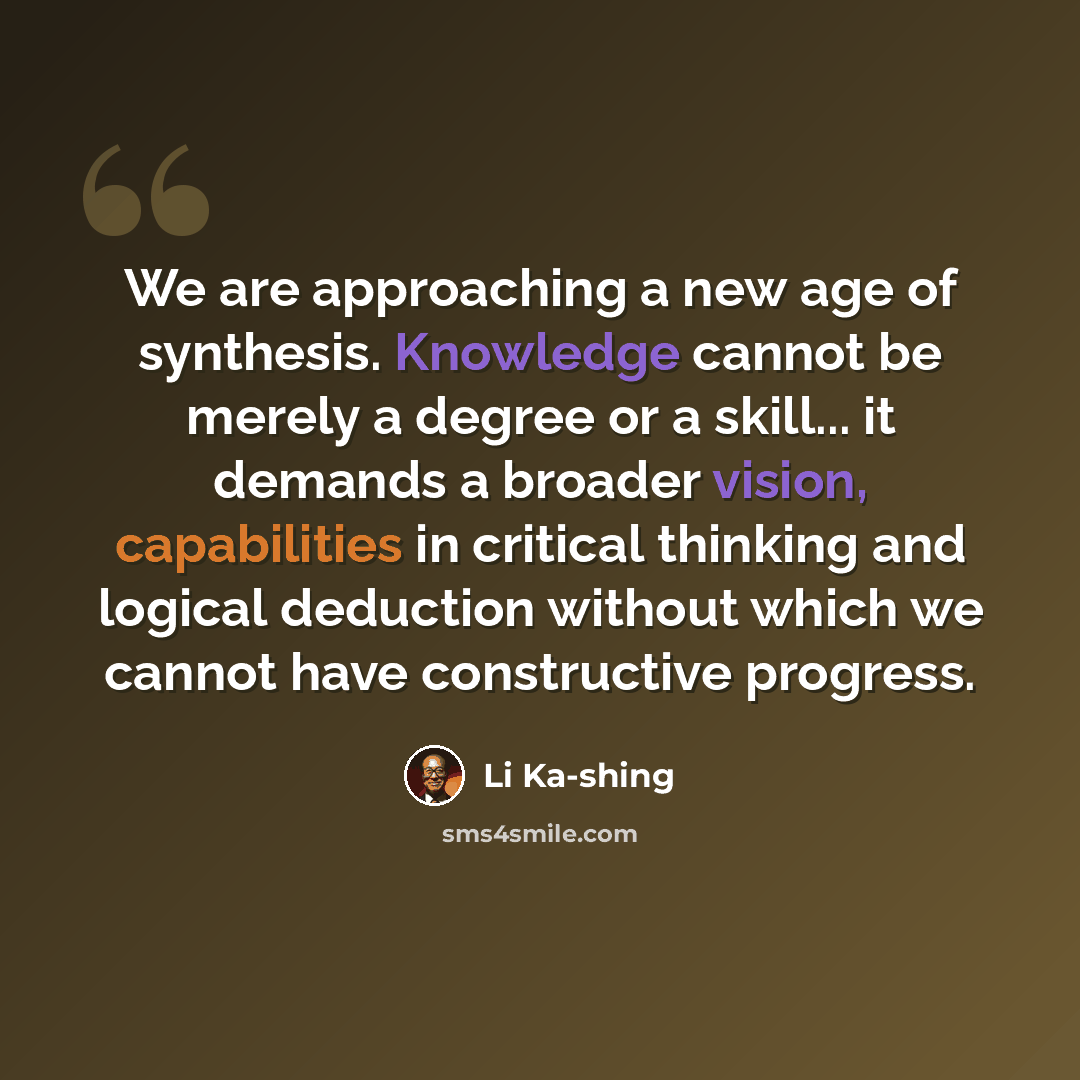 “We are approaching a new age of synthesis. Knowledge cannot be merely a degree or a skill... it demands a broader vision, capabilities in critical thinking and logical deduction without which we cannot have constructive progress.” quote by Li Ka-shing
