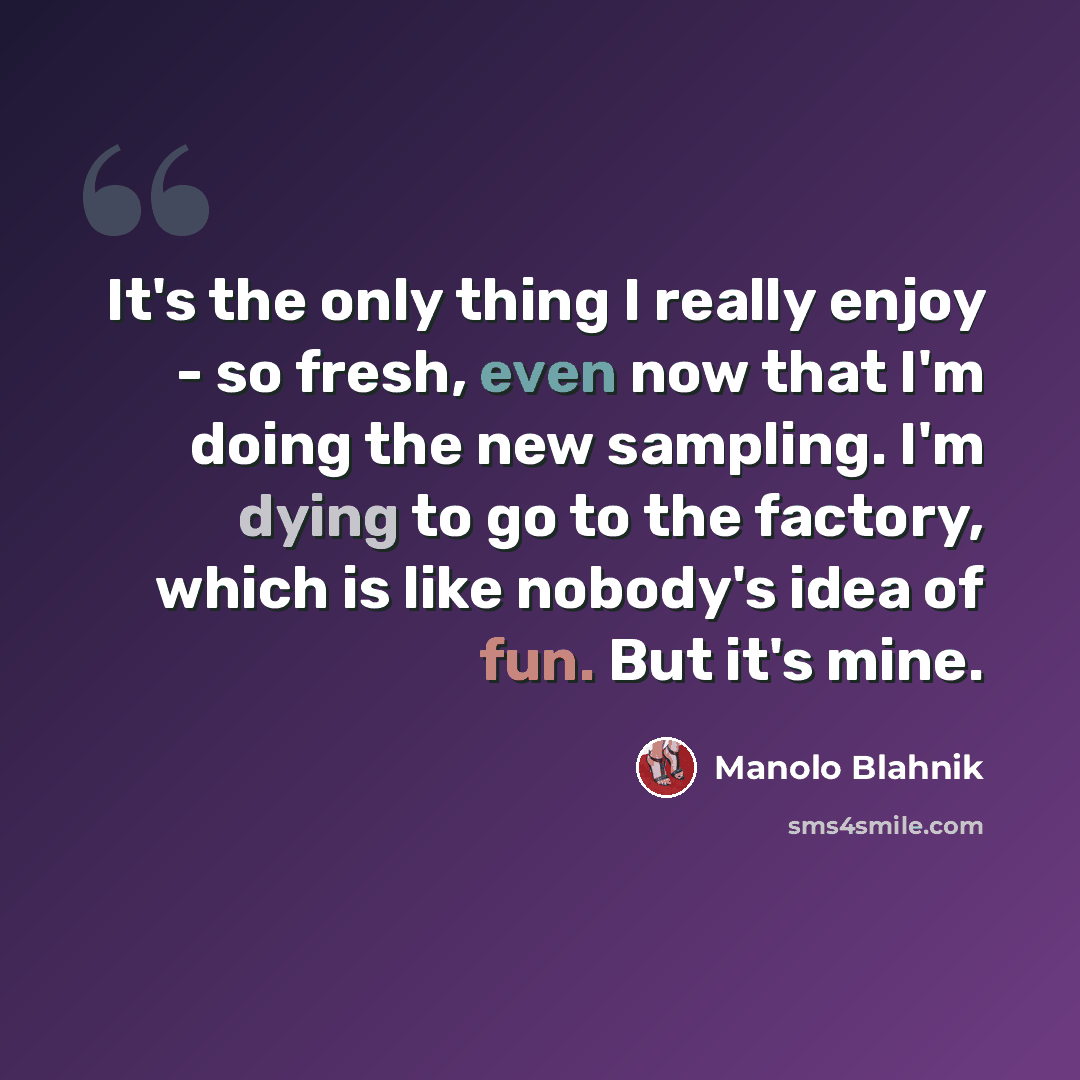 “It's the only thing I really enjoy - so fresh, even now that I'm doing the new sampling. I'm dying to go to the factory, which is like nobody's idea of fun. But it's mine.” quote by Manolo Blahnik