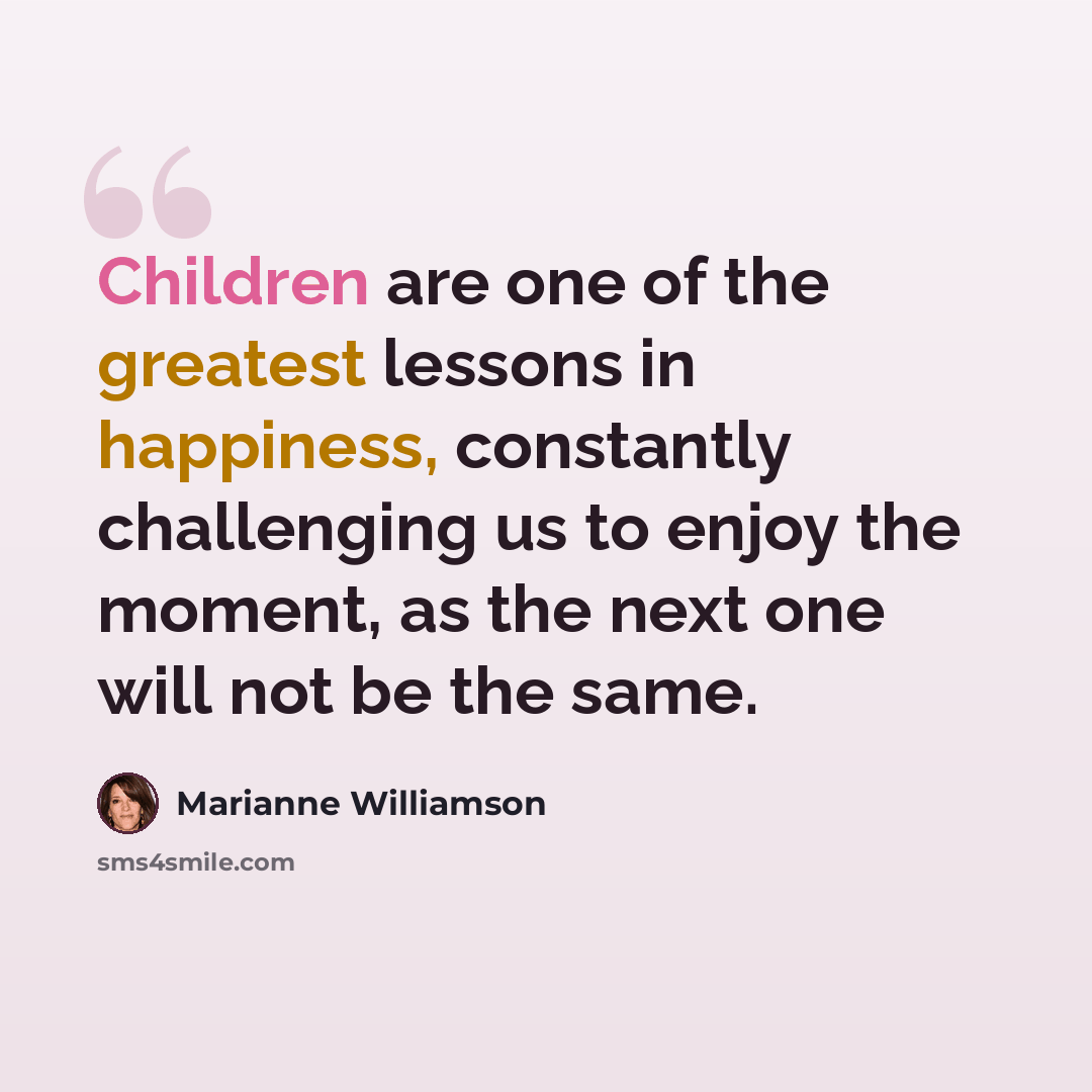 “Children are one of the greatest lessons in happiness, constantly challenging us to enjoy the moment, as the next one will not be the same.” quote by Marianne Williamson
