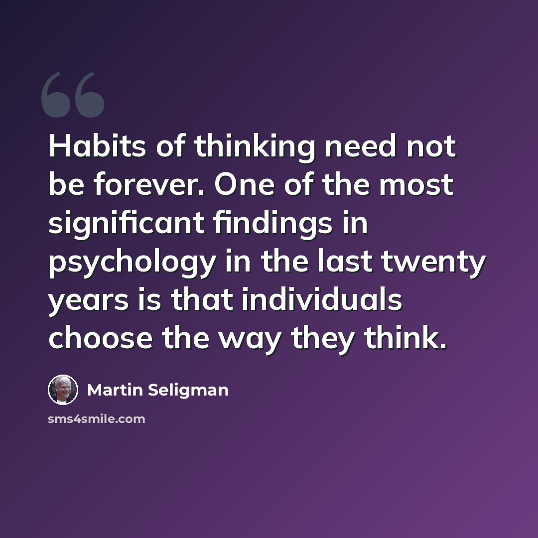 “Habits of thinking need not be forever. One of the most significant findings in psychology in the last twenty years is that individuals choose the way they think.” quote by Martin Seligman