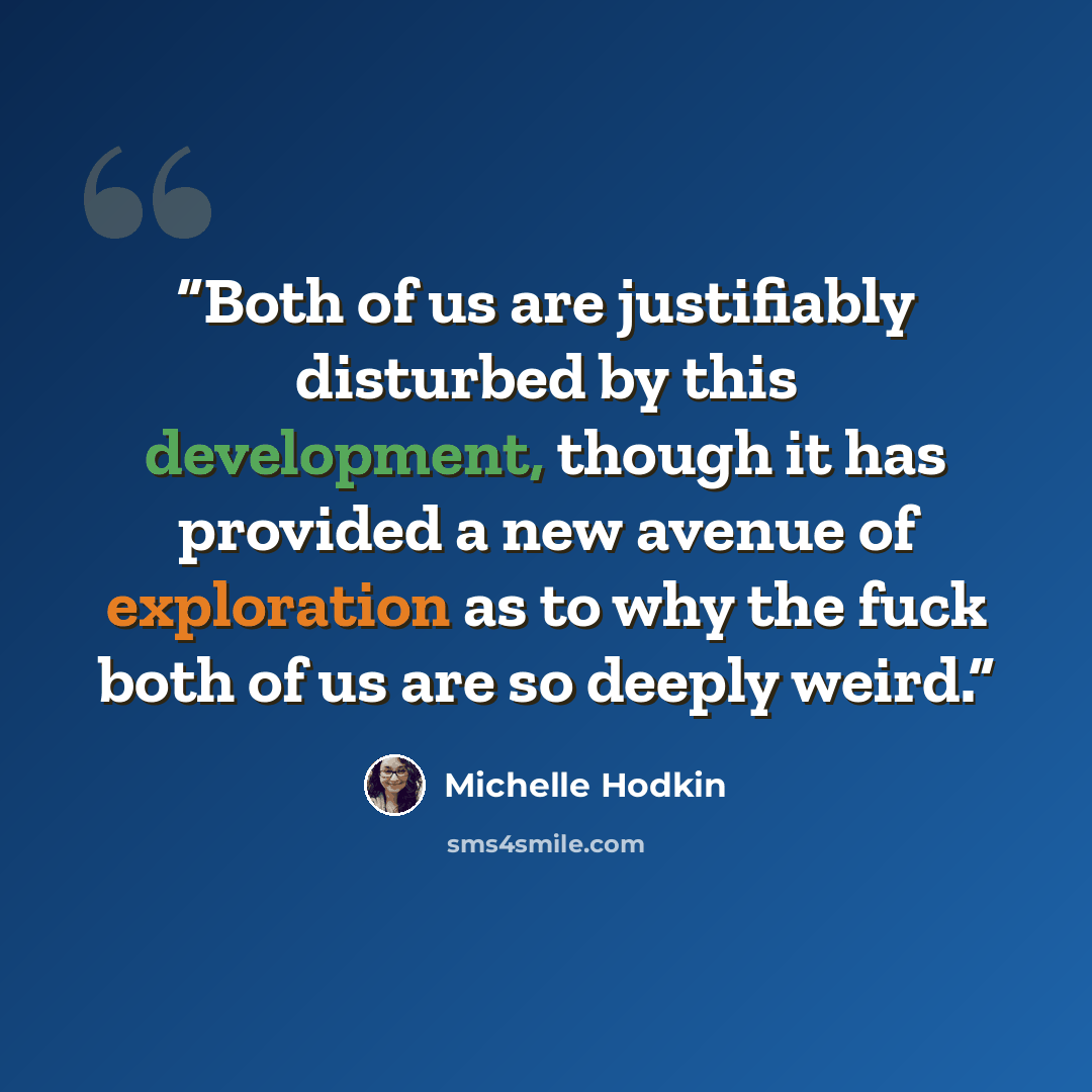 “Both of us are justifiably disturbed by this development, though it has provided a new avenue of exploration as to why the fuck both of us are so deeply weird.” quote by Michelle Hodkin