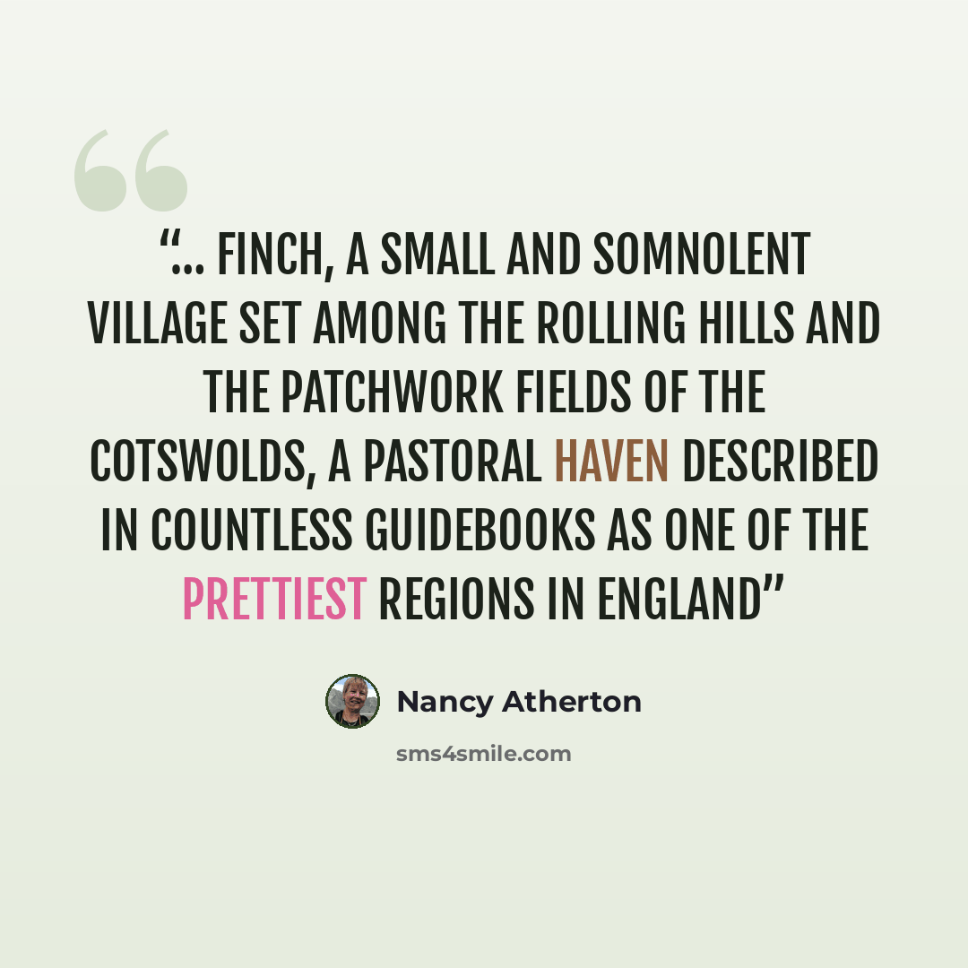 “… Finch, a small and somnolent village set among the rolling hills and the patchwork fields of the Cotswolds, a pastoral haven described in countless guidebooks as one of the prettiest regions in England” quote by Nancy Atherton