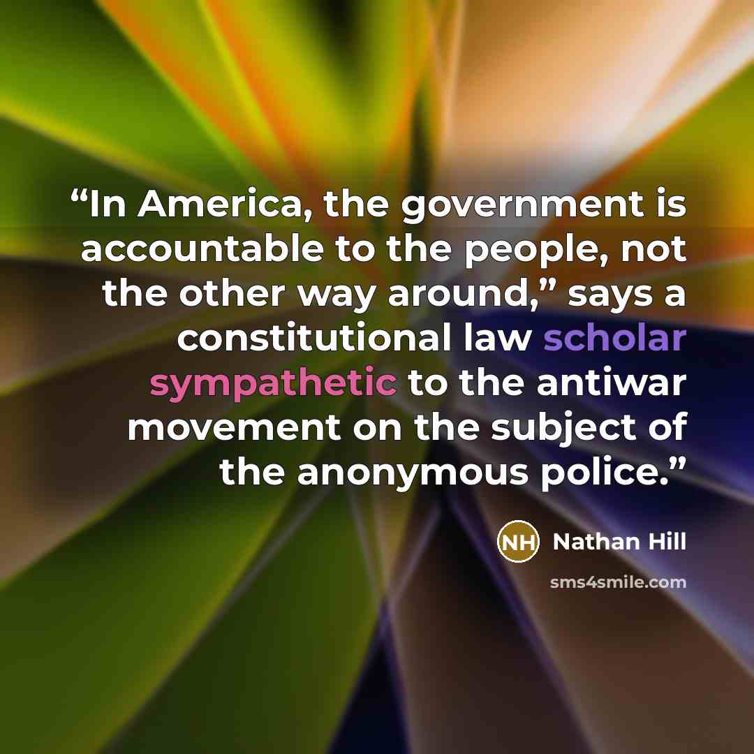 “In America, the government is accountable to the people, not the other way around,” says a constitutional law scholar sympathetic to the antiwar movement on the subject of the anonymous police.” quote by Nathan Hill