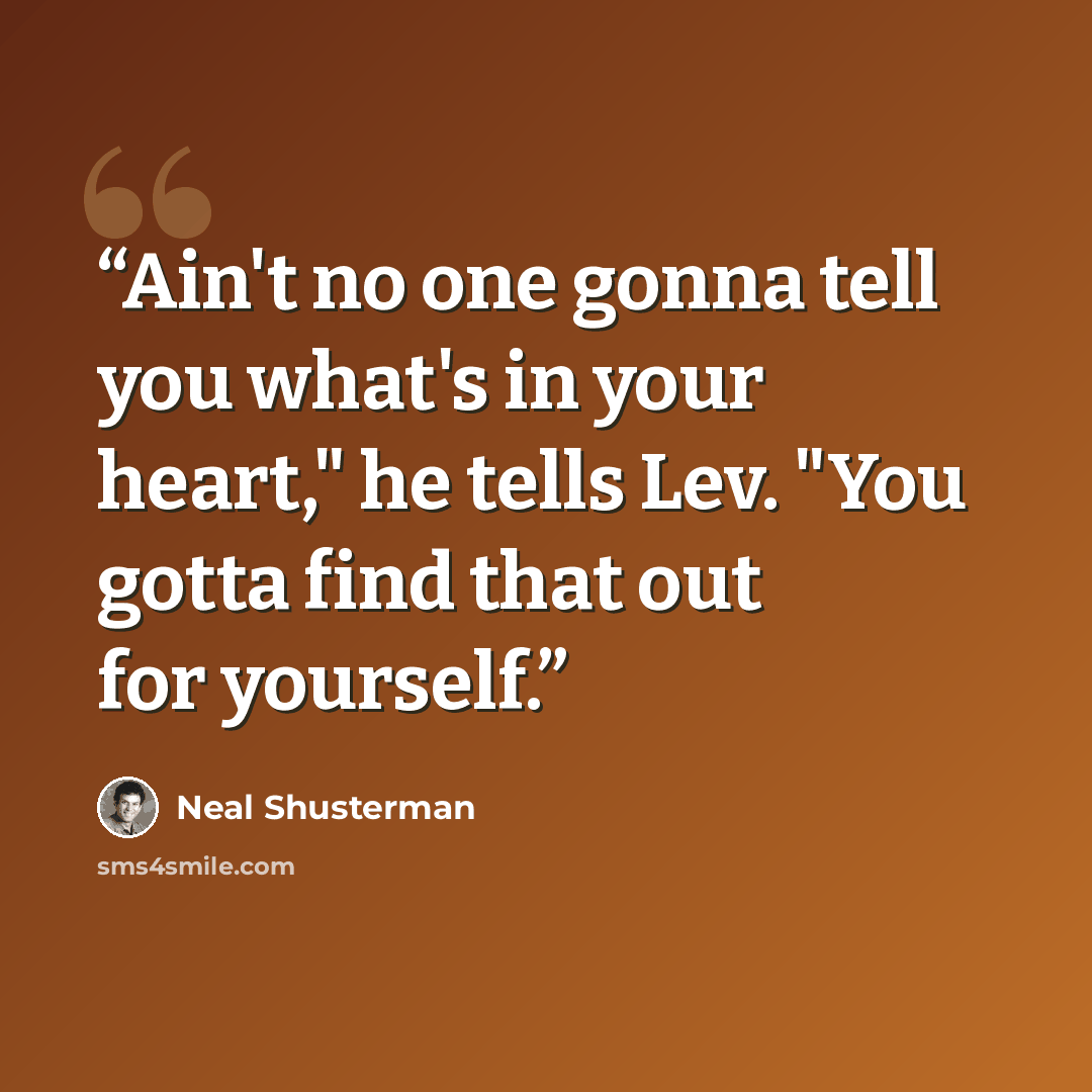 “Ain't no one gonna tell you what's in your heart," he tells Lev. "You gotta find that out for yourself.” quote by Neal Shusterman
