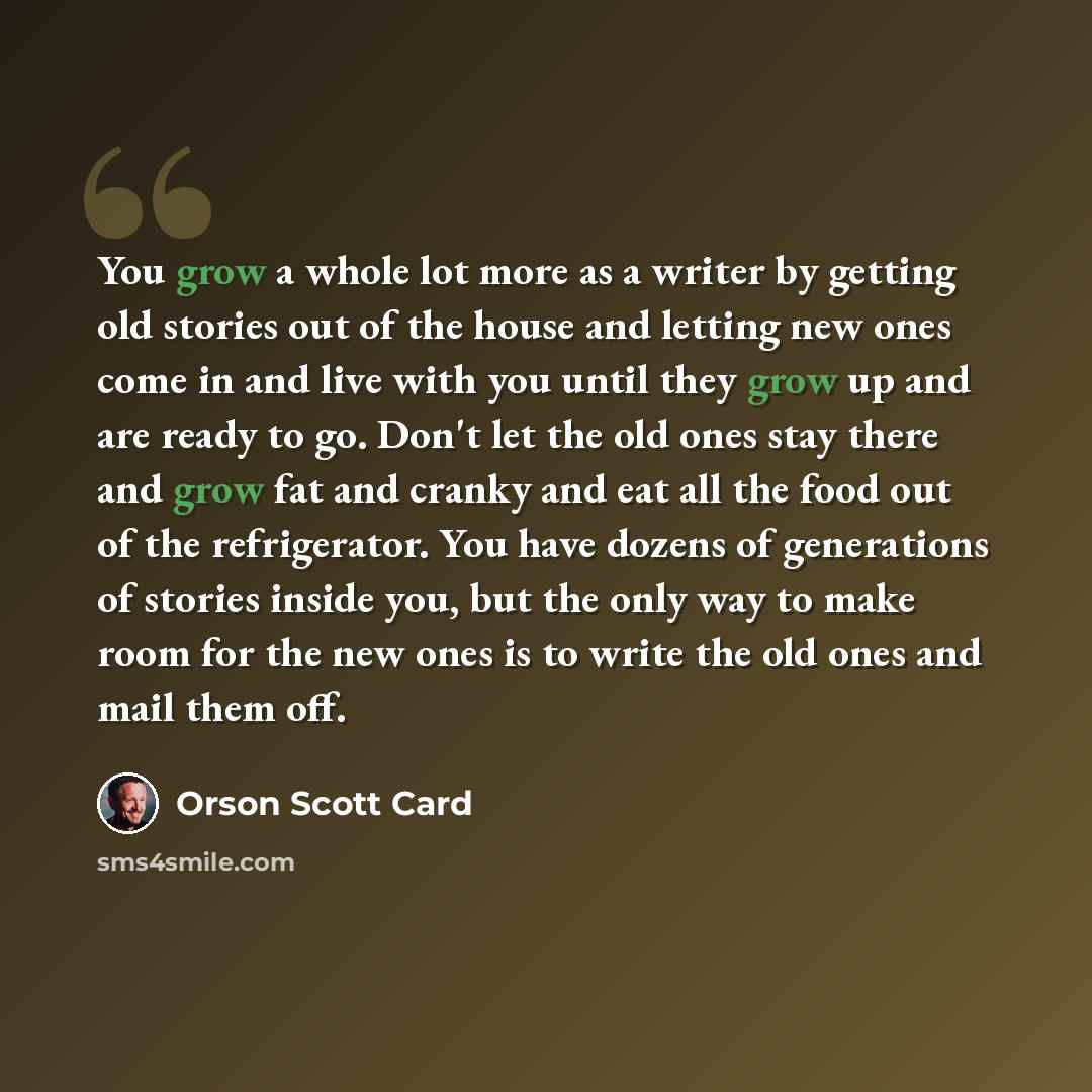 “You grow a whole lot more as a writer by getting old stories out of the house and letting new ones come in and live with you until they grow up and are ready to go. Don't let the old ones stay there and grow fat and cranky and eat all the food out of the refrigerator. You have dozens of…” quote by Orson Scott Card
