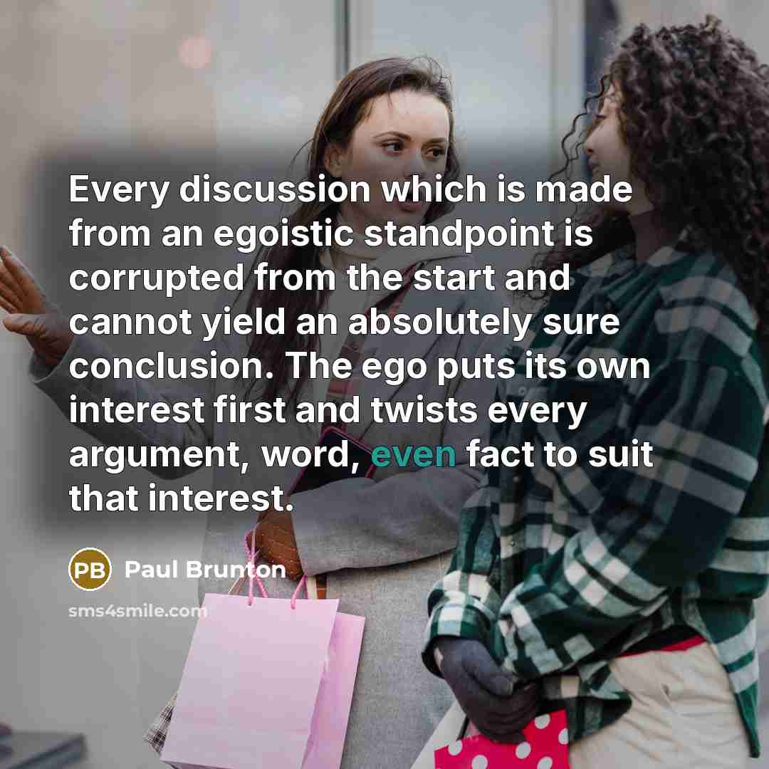 “Every discussion which is made from an egoistic standpoint is corrupted from the start and cannot yield an absolutely sure conclusion. The ego puts its own interest first and twists every argument, word, even fact to suit that interest.” quote by Paul Brunton