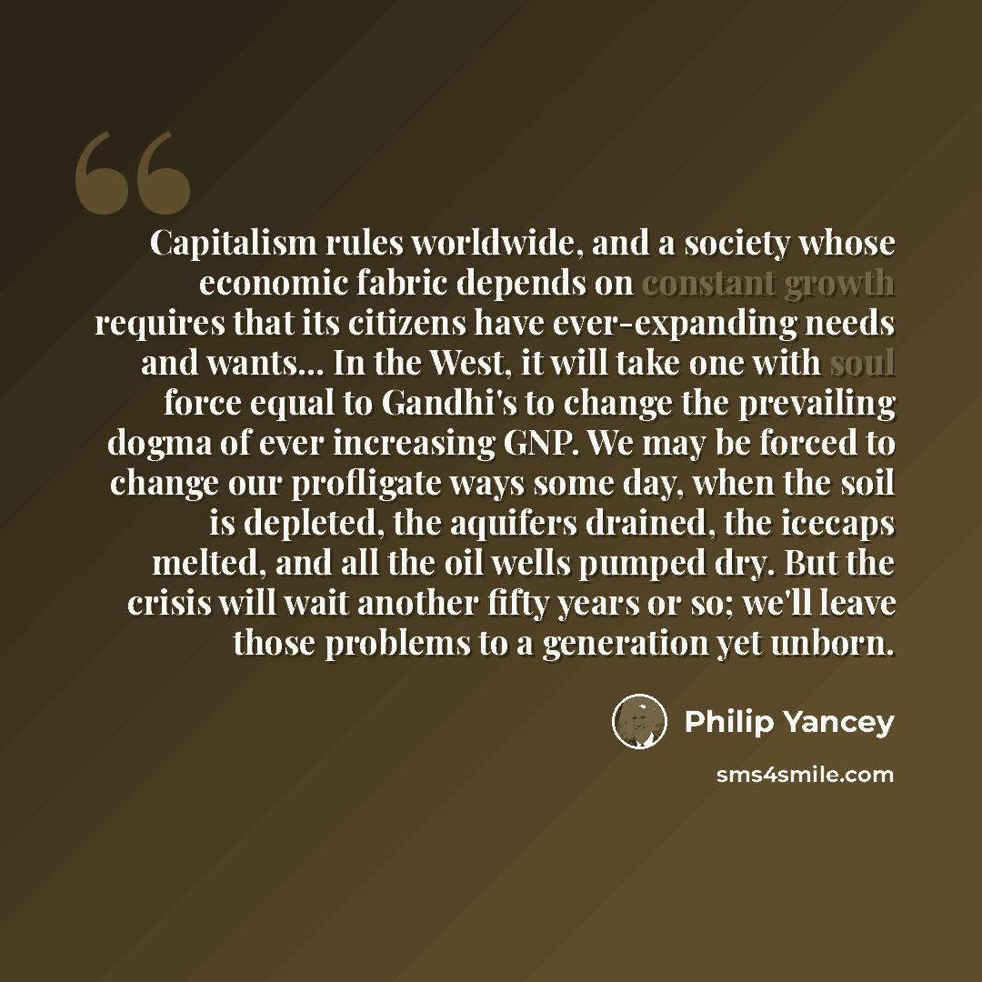 “Capitalism rules worldwide, and a society whose economic fabric depends on constant growth requires that its citizens have ever-expanding needs and wants... In the West, it will take one with soul force equal to Gandhi's to change the prevailing dogma of ever increasing GNP. We may be forced to…” quote by Philip Yancey