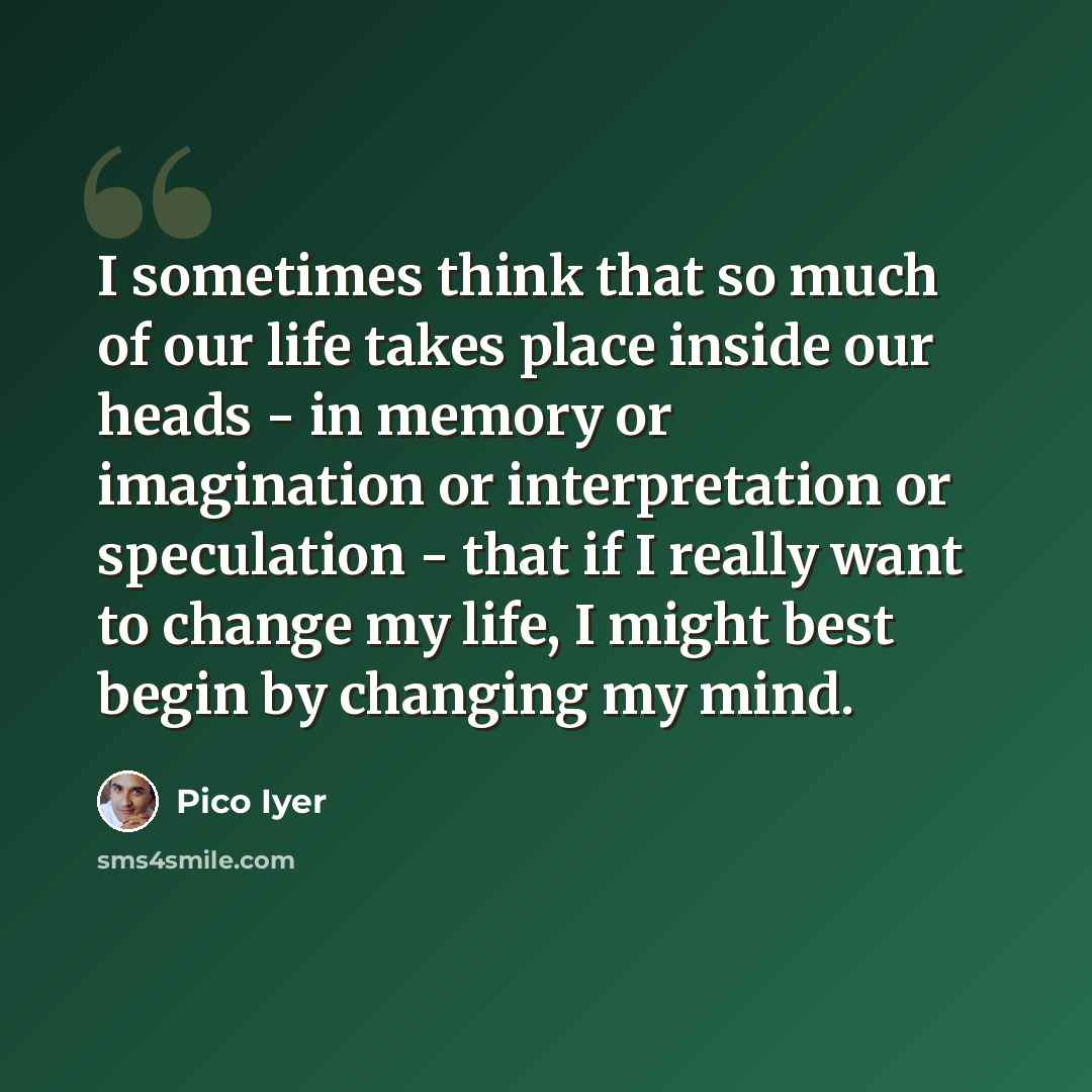 “I sometimes think that so much of our life takes place inside our heads - in memory or imagination or interpretation or speculation - that if I really want to change my life, I might best begin by changing my mind.” quote by Pico Iyer