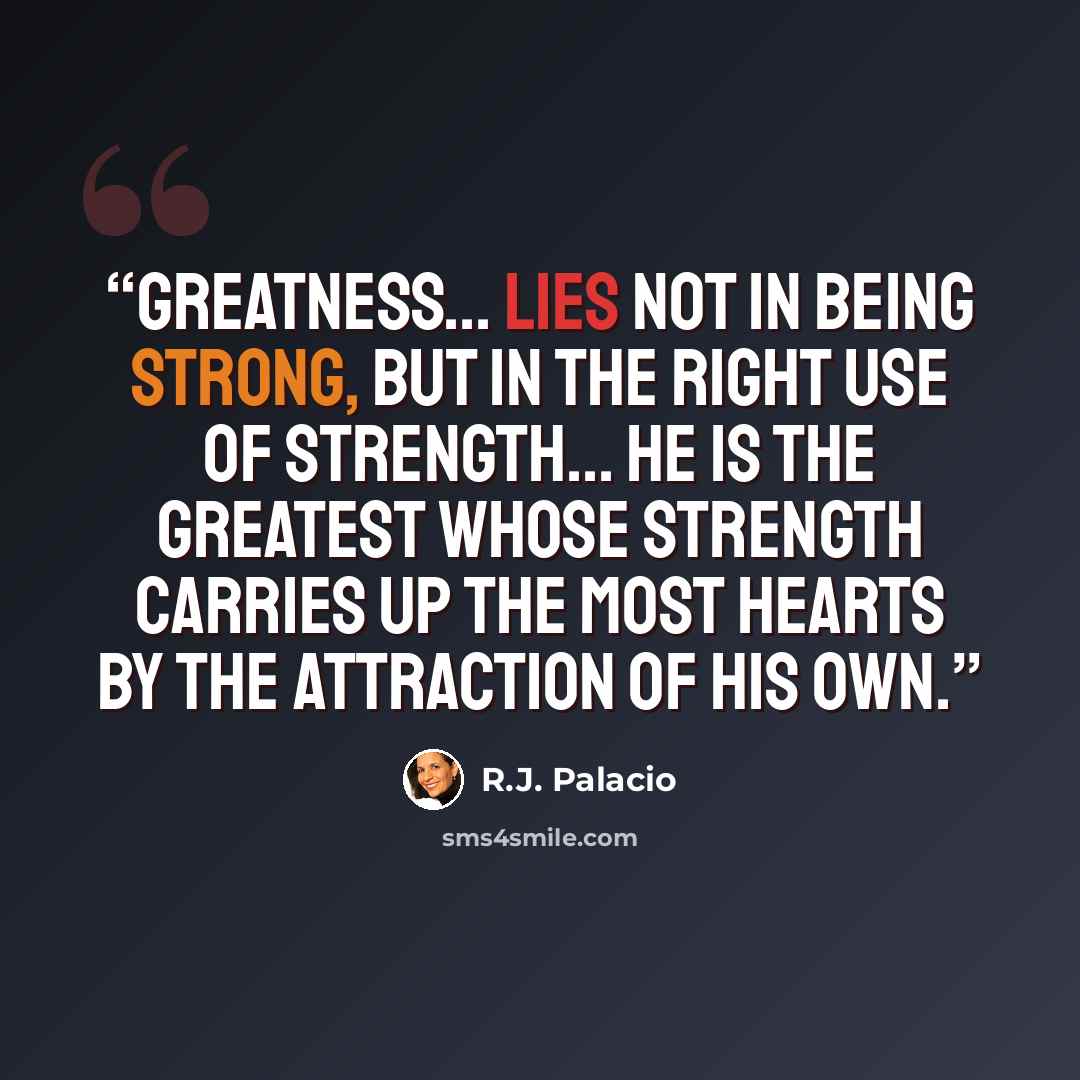 “Greatness... lies not in being strong, but in the right use of strength... He is the greatest whose strength carries up the most hearts by the attraction of his own.” quote by R.J. Palacio