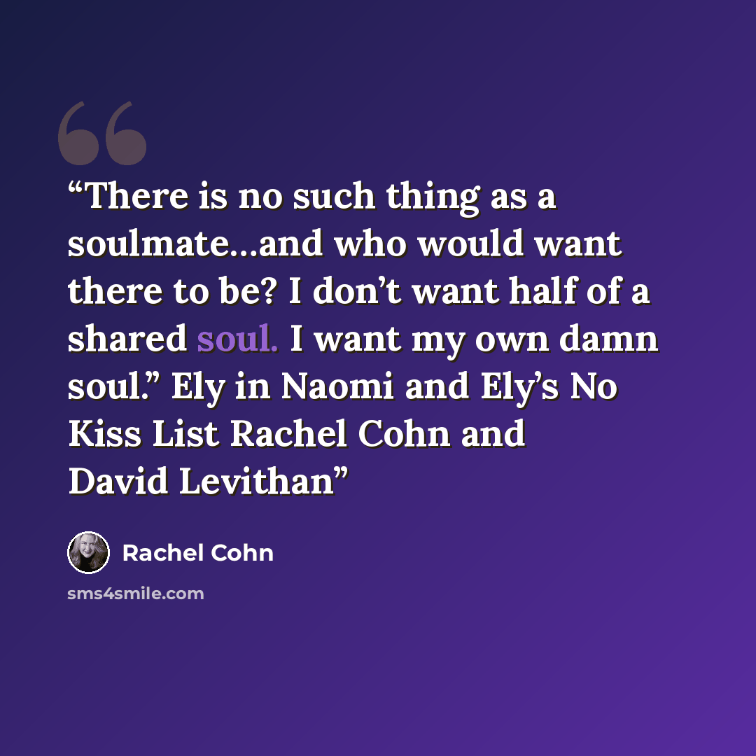 “There is no such thing as a soulmate…and who would want there to be? I don’t want half of a shared soul. I want my own damn soul.” Ely in Naomi and Ely’s No Kiss List Rachel Cohn and David Levithan” quote by Rachel Cohn