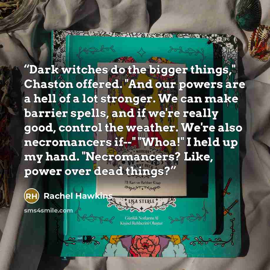 “Dark witches do the bigger things," Chaston offered. "And our powers are a hell of a lot stronger. We can make barrier spells, and if we're really good, control the weather. We're also necromancers if--" "Whoa!" I held up my hand. "Necromancers? Like, power over dead things?” quote by Rachel Hawkins