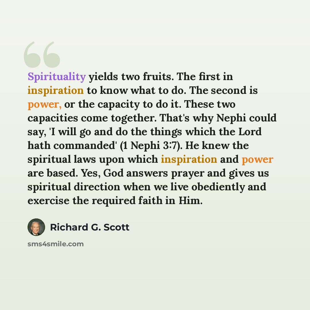 “Spirituality yields two fruits. The first in inspiration to know what to do. The second is power, or the capacity to do it. These two capacities come together. That's why Nephi could say, 'I will go and do the things which the Lord hath commanded' (1 Nephi 3:7). He knew the spiritual laws upon…” quote by Richard G. Scott