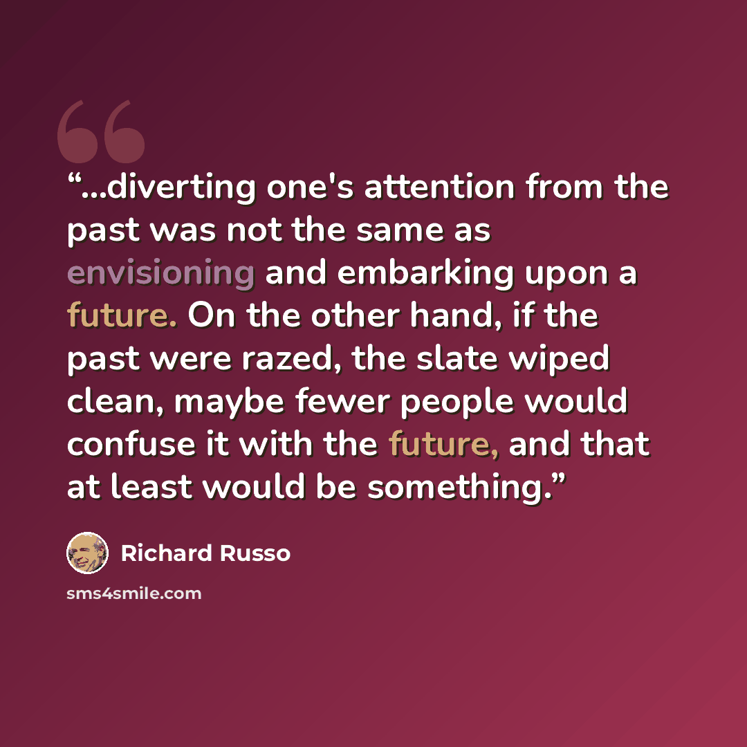 “...diverting one's attention from the past was not the same as envisioning and embarking upon a future. On the other hand, if the past were razed, the slate wiped clean, maybe fewer people would confuse it with the future, and that at least would be something.” quote by Richard Russo