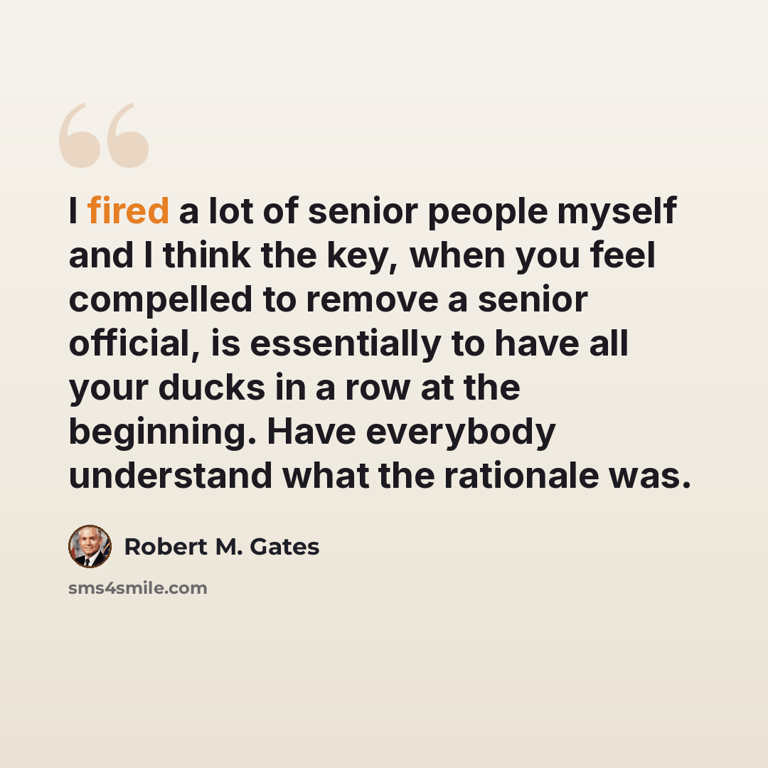 “I fired a lot of senior people myself and I think the key, when you feel compelled to remove a senior official, is essentially to have all your ducks in a row at the beginning. Have everybody understand what the rationale was.” quote by Robert M. Gates