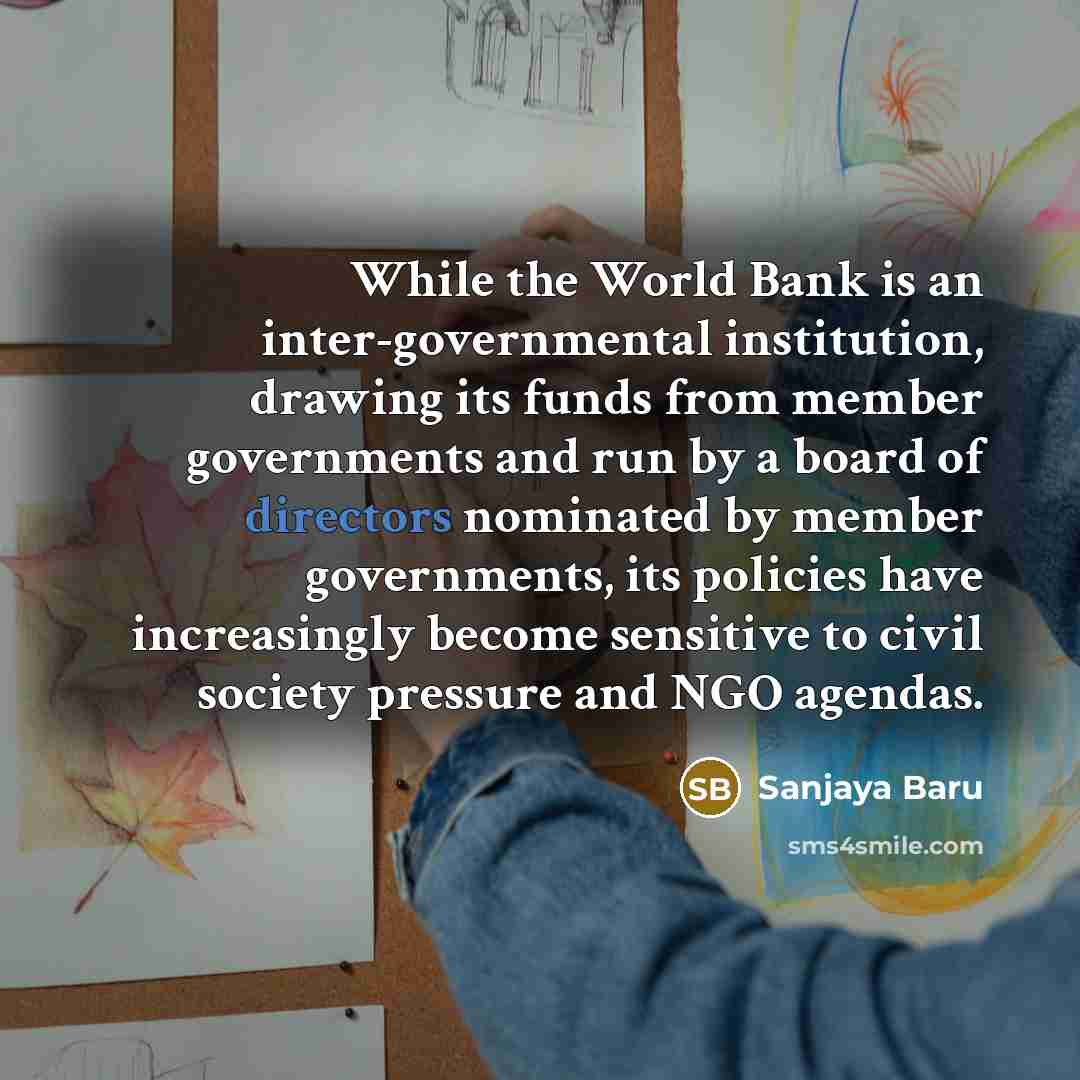 “While the World Bank is an inter-governmental institution, drawing its funds from member governments and run by a board of directors nominated by member governments, its policies have increasingly become sensitive to civil society pressure and NGO agendas.” quote by Sanjaya Baru