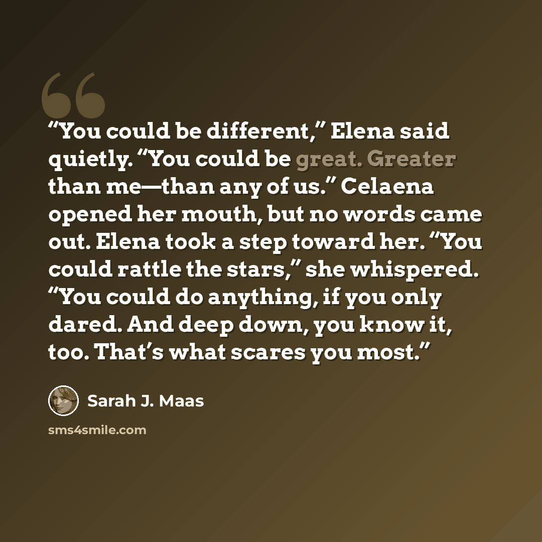 “You could be different,” Elena said quietly. “You could be great. Greater than me—than any of us.” Celaena opened her mouth, but no words came out. Elena took a step toward her. “You could rattle the stars,” she whispered. “You could do anything, if you only dared. And deep down, you know it, too…” quote by Sarah J. Maas