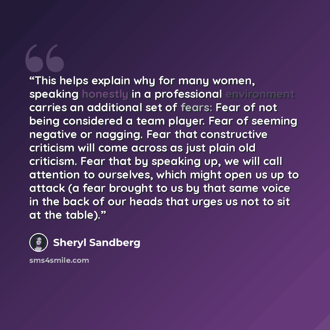 “This helps explain why for many women, speaking honestly in a professional environment carries an additional set of fears: Fear of not being considered a team player. Fear of seeming negative or nagging. Fear that constructive criticism will come across as just plain old criticism. Fear that by…” quote by Sheryl Sandberg