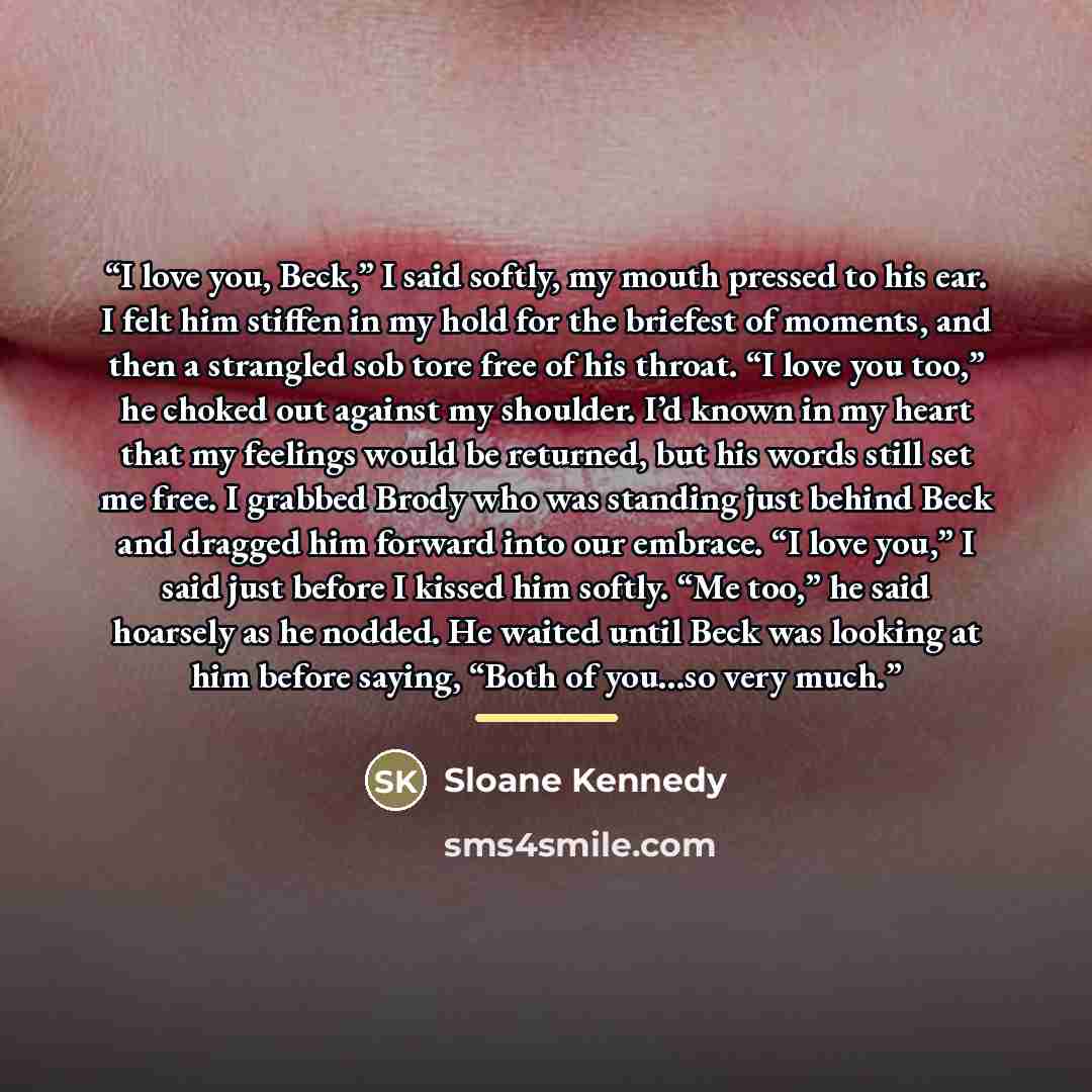 “I love you, Beck,” I said softly, my mouth pressed to his ear. I felt him stiffen in my hold for the briefest of moments, and then a strangled sob tore free of his throat. “I love you too,” he choked out against my shoulder. I’d known in my heart that my feelings would be returned, but his words…” quote by Sloane Kennedy