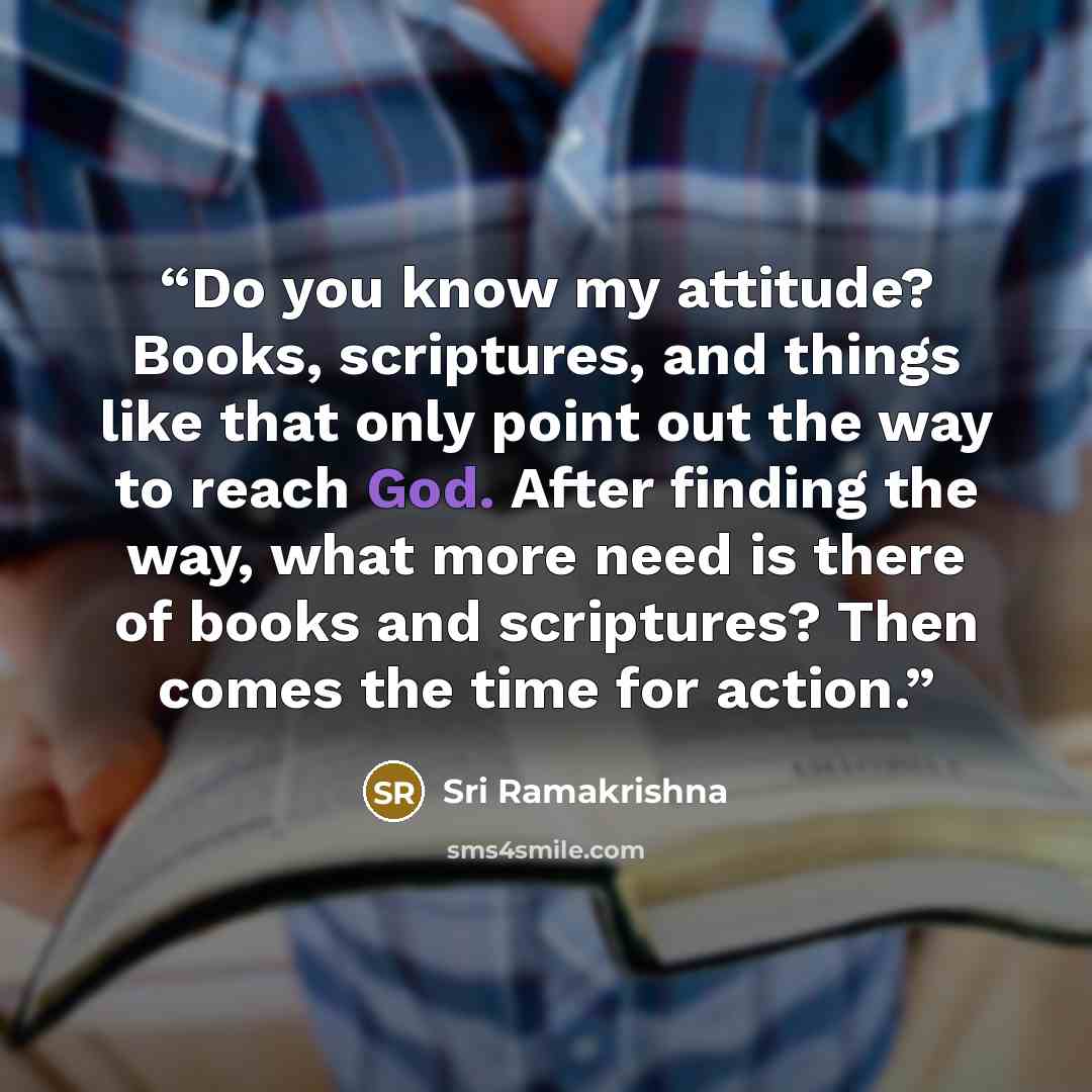 “Do you know my attitude? Books, scriptures, and things like that only point out the way to reach God. After finding the way, what more need is there of books and scriptures? Then comes the time for action.” quote by Sri Ramakrishna
