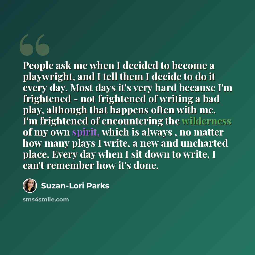 “People ask me when I decided to become a playwright, and I tell them I decide to do it every day. Most days it's very hard because I'm frightened - not frightened of writing a bad play, although that happens often with me. I'm frightened of encountering the wilderness of my own spirit, which is…” quote by Suzan-Lori Parks