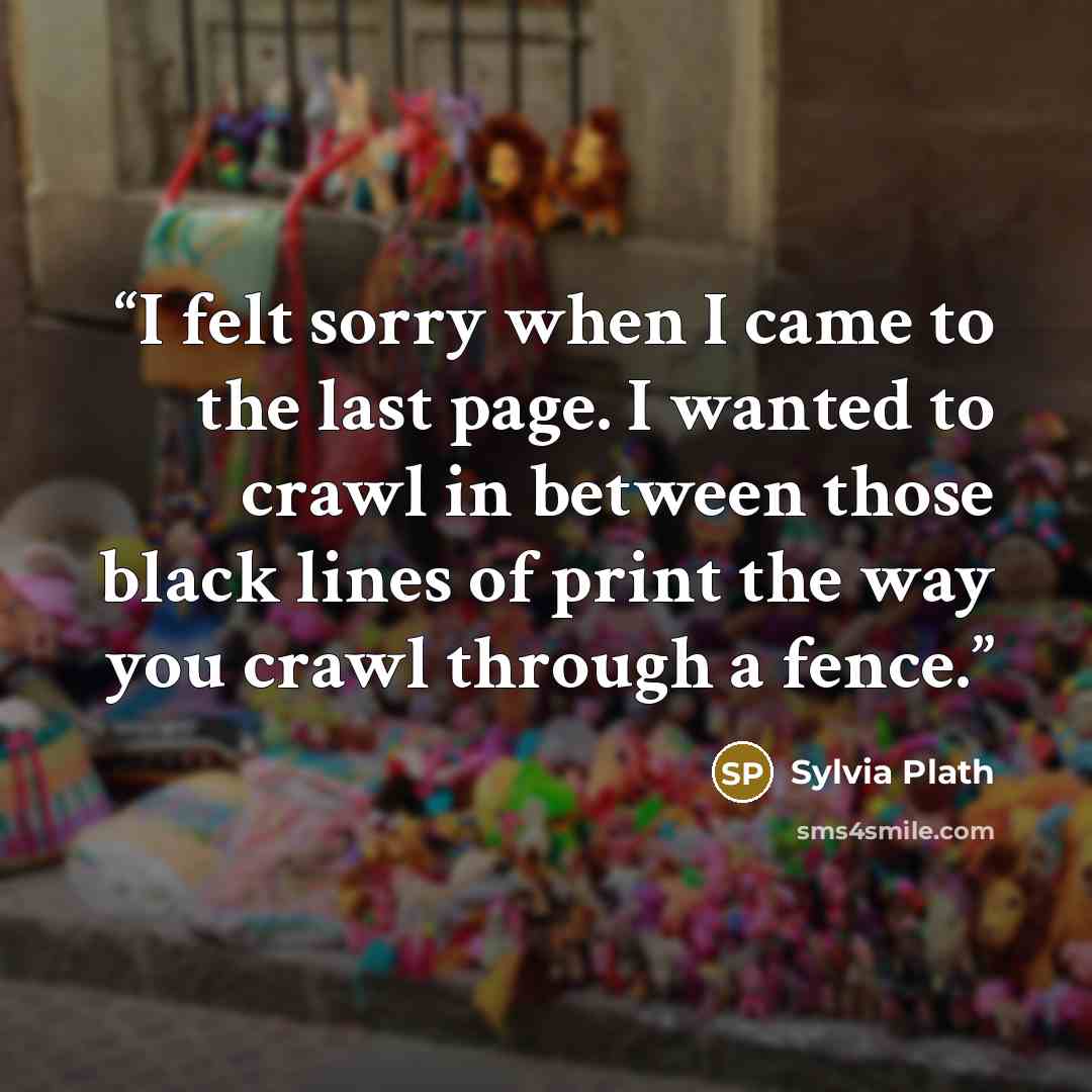“I felt sorry when I came to the last page. I wanted to crawl in between those black lines of print the way you crawl through a fence.” quote by Sylvia Plath