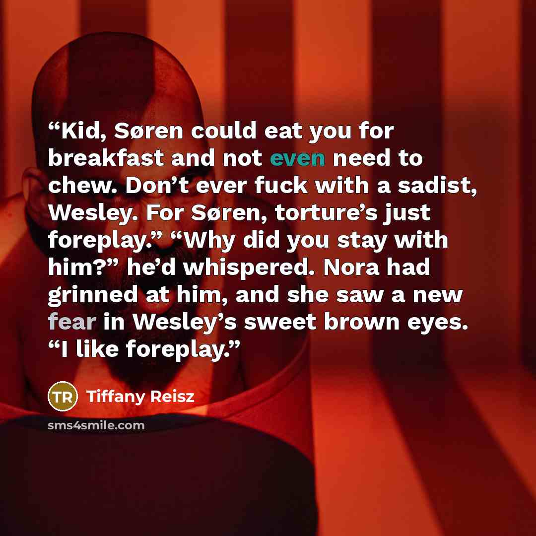 “Kid, Søren could eat you for breakfast and not even need to chew. Don’t ever fuck with a sadist, Wesley. For Søren, torture’s just foreplay.” “Why did you stay with him?” he’d whispered. Nora had grinned at him, and she saw a new fear in Wesley’s sweet brown eyes. “I like foreplay.” quote by Tiffany Reisz