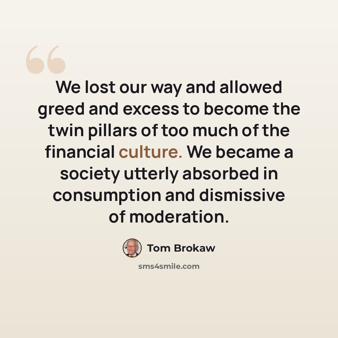 “We lost our way and allowed greed and excess to become the twin pillars of too much of the financial culture. We became a society utterly absorbed in consumption and dismissive of moderation.” quote by Tom Brokaw