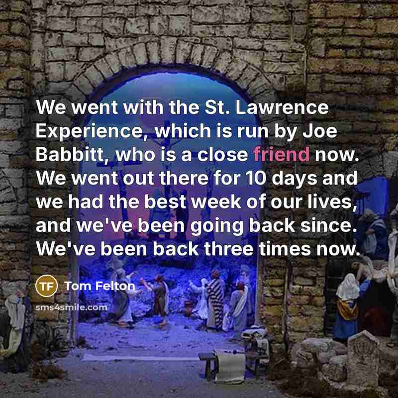 “We went with the St. Lawrence Experience, which is run by Joe Babbitt, who is a close friend now. We went out there for 10 days and we had the best week of our lives, and we've been going back since. We've been back three times now.” quote by Tom Felton
