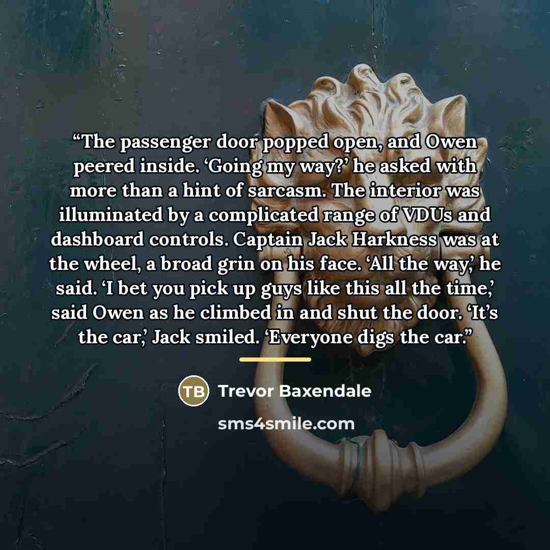 “The passenger door popped open, and Owen peered inside. ‘Going my way?’ he asked with more than a hint of sarcasm. The interior was illuminated by a complicated range of VDUs and dashboard controls. Captain Jack Harkness was at the wheel, a broad grin on his face. ‘All the way,’ he said. ‘I bet…” quote by Trevor Baxendale
