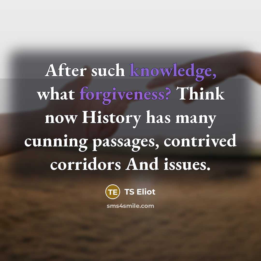 “After such knowledge, what forgiveness? Think now History has many cunning passages, contrived corridors And issues.” quote by TS Eliot