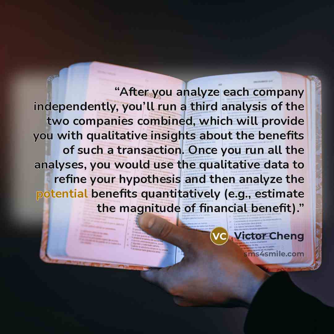“After you analyze each company independently, you’ll run a third analysis of the two companies combined, which will provide you with qualitative insights about the benefits of such a transaction. Once you run all the analyses, you would use the qualitative data to refine your hypothesis and then…” quote by Victor Cheng