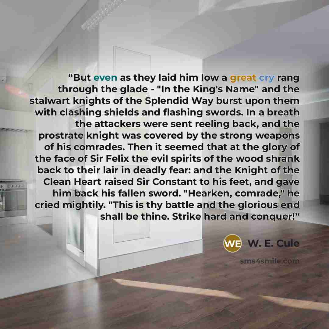 “But even as they laid him low a great cry rang through the glade - "In the King's Name" and the stalwart knights of the Splendid Way burst upon them with clashing shields and flashing swords. In a breath the attackers were sent reeling back, and the prostrate knight was covered by the strong…” quote by W. E. Cule