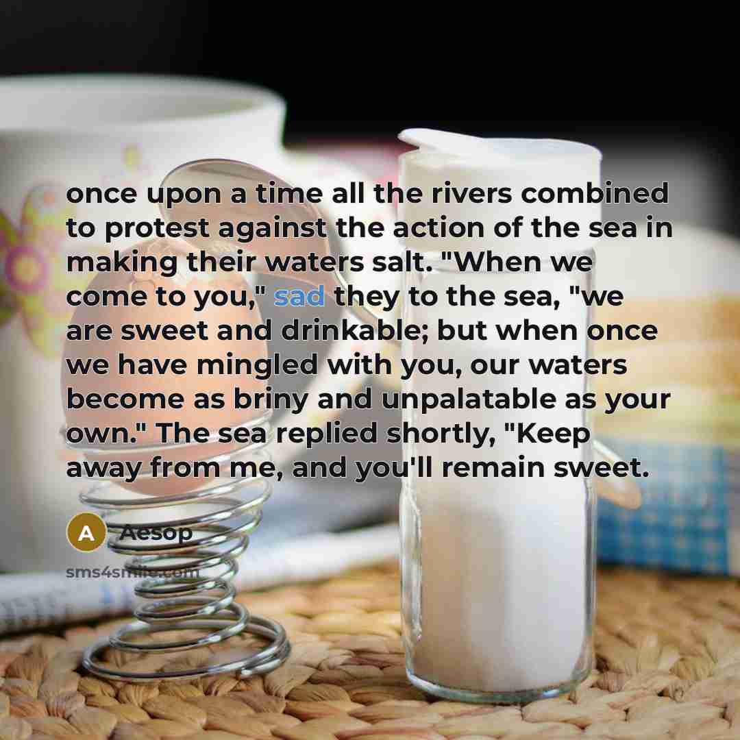 “once upon a time all the rivers combined to protest against the action of the sea in making their waters salt. "When we come to you," sad they to the sea, "we are sweet and drinkable; but when once we have mingled with you, our waters become as briny and unpalatable as your own." The sea replied…” quote by Aesop