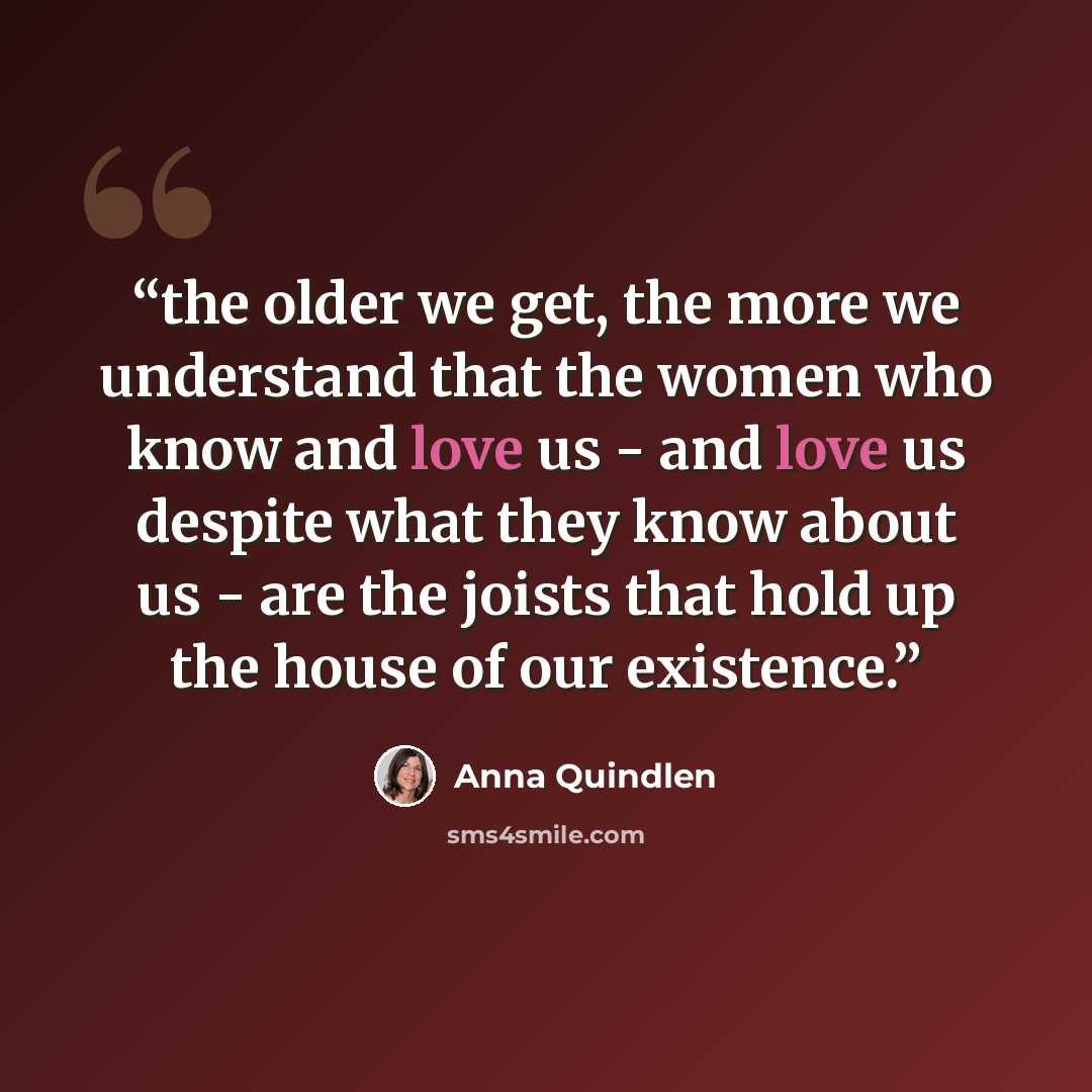 “the older we get, the more we understand that the women who know and love us - and love us despite what they know about us - are the joists that hold up the house of our existence.” quote by Anna Quindlen