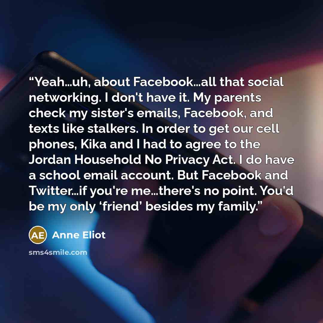 “Yeah…uh, about Facebook…all that social networking. I don't have it. My parents check my sister's emails, Facebook, and texts like stalkers. In order to get our cell phones, Kika and I had to agree to the Jordan Household No Privacy Act. I do have a school email account. But Facebook and…” quote by Anne Eliot