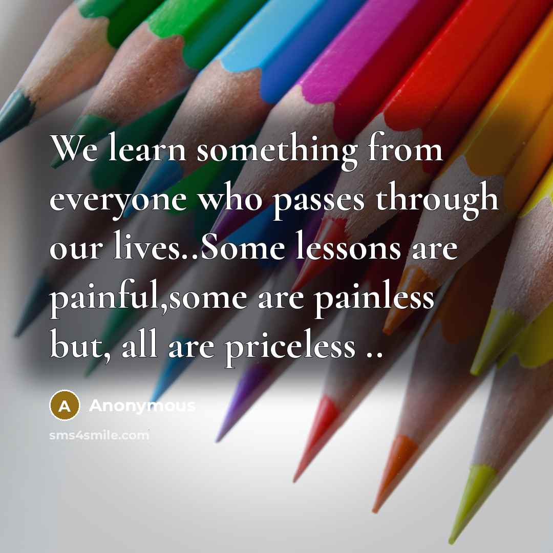 “We learn something from everyone who passes through our lives..Some lessons are painful,some are painless but, all are priceless ..” quote by Anonymous