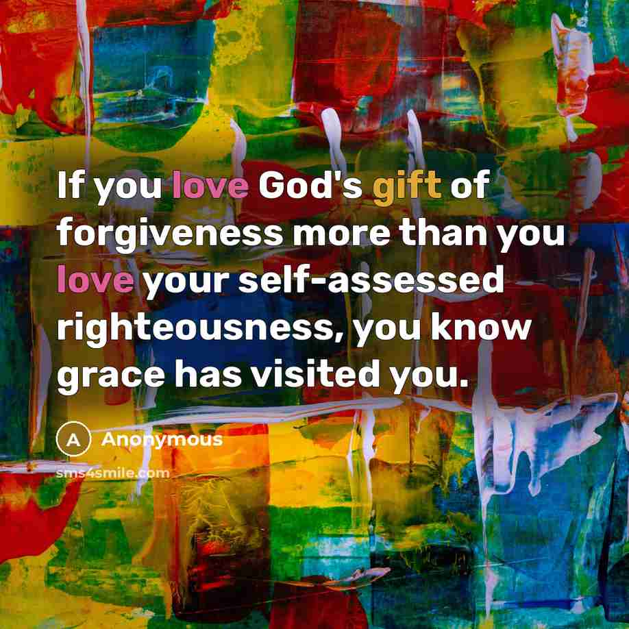“If you love God's gift of forgiveness more than you love your self-assessed righteousness, you know grace has visited you.” quote by Anonymous