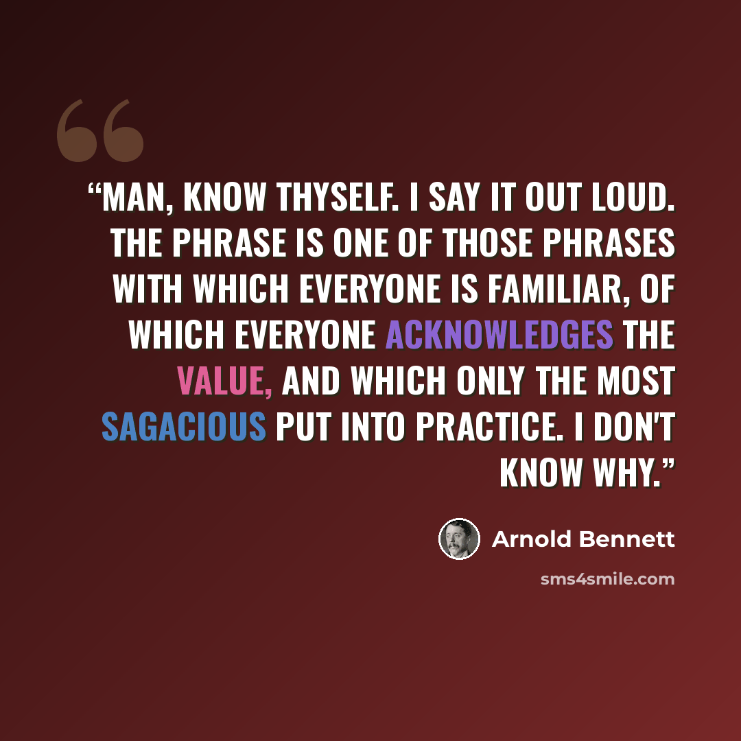 “Man, know thyself. I say it out loud. The phrase is one of those phrases with which everyone is familiar, of which everyone acknowledges the value, and which only the most sagacious put into practice. I don't know why.” quote by Arnold Bennett