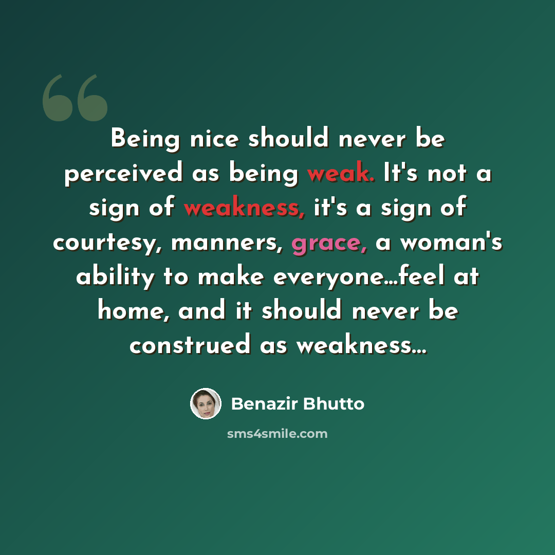 “Being nice should never be perceived as being weak. It's not a sign of weakness, it's a sign of courtesy, manners, grace, a woman's ability to make everyone...feel at home, and it should never be construed as weakness…” quote by Benazir Bhutto