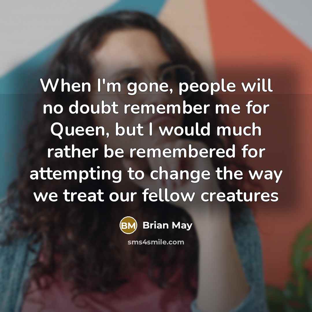“When I'm gone, people will no doubt remember me for Queen, but I would much rather be remembered for attempting to change the way we treat our fellow creatures” quote by Brian May