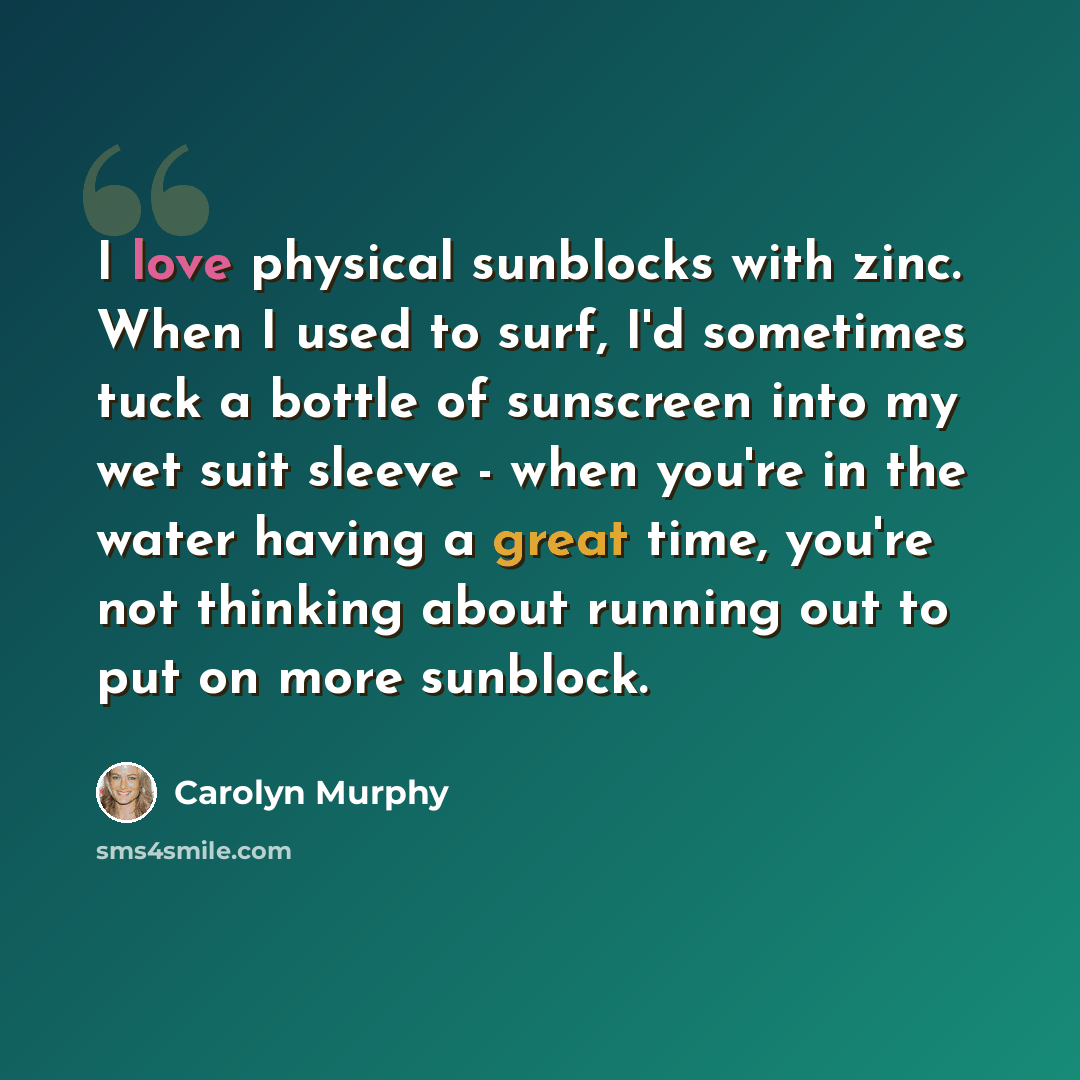 “I love physical sunblocks with zinc. When I used to surf, I'd sometimes tuck a bottle of sunscreen into my wet suit sleeve - when you're in the water having a great time, you're not thinking about running out to put on more sunblock.” quote by Carolyn Murphy