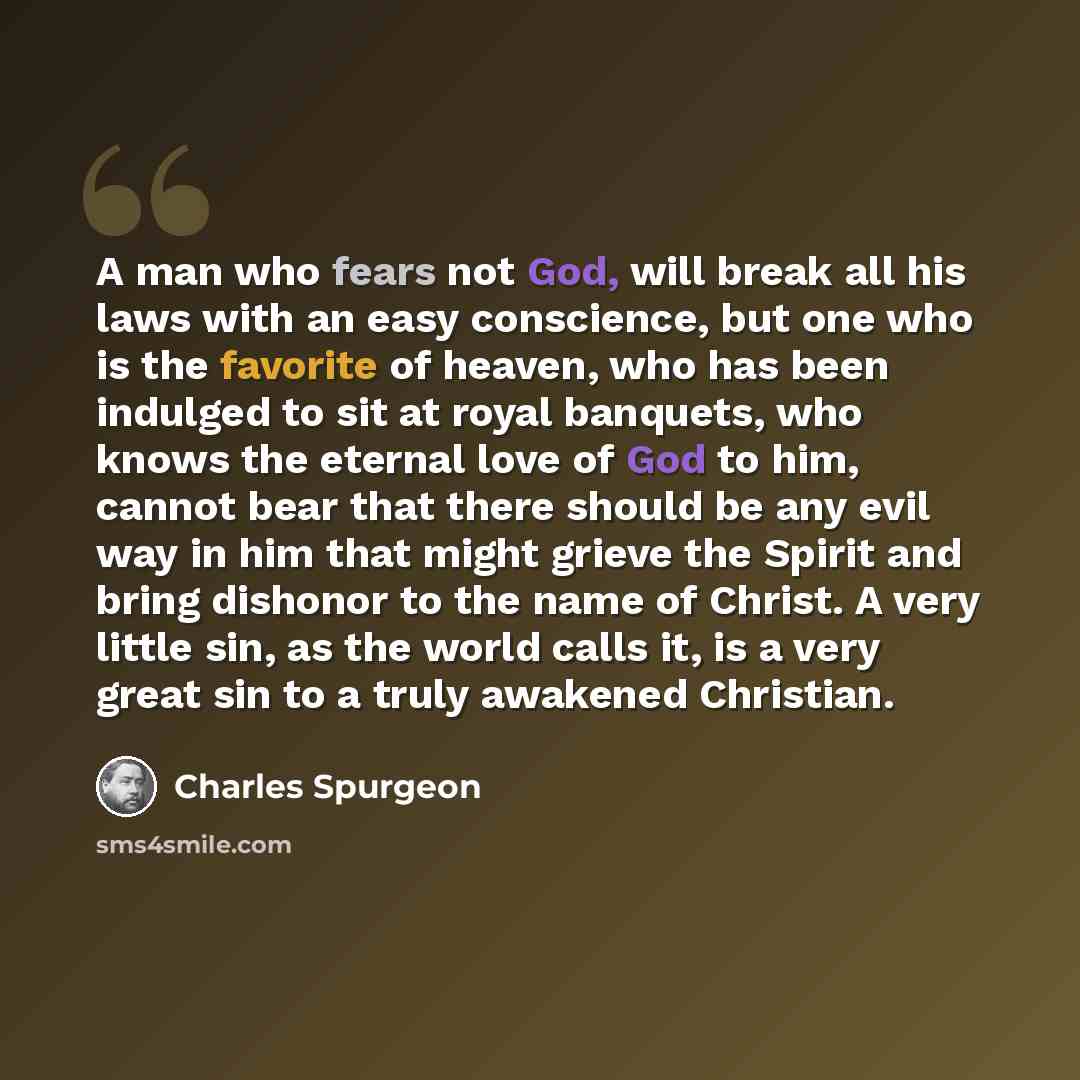 “A man who fears not God, will break all his laws with an easy conscience, but one who is the favorite of heaven, who has been indulged to sit at royal banquets, who knows the eternal love of God to him, cannot bear that there should be any evil way in him that might grieve the Spirit and bring…” quote by Charles Spurgeon