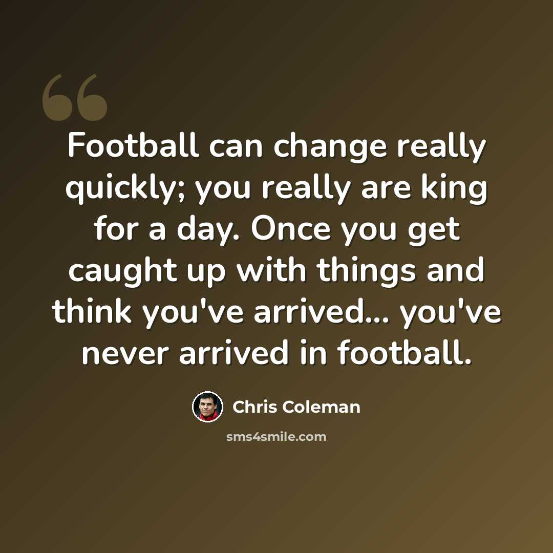 “Football can change really quickly; you really are king for a day. Once you get caught up with things and think you've arrived... you've never arrived in football.” quote by Chris Coleman