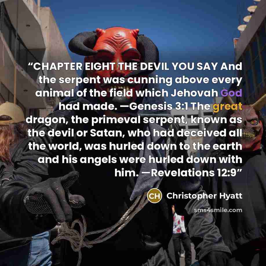 “CHAPTER EIGHT THE DEVIL YOU SAY And the serpent was cunning above every animal of the field which Jehovah God had made. —Genesis 3:1 The great dragon, the primeval serpent, known as the devil or Satan, who had deceived all the world, was hurled down to the earth and his angels were hurled down…” quote by Christopher Hyatt
