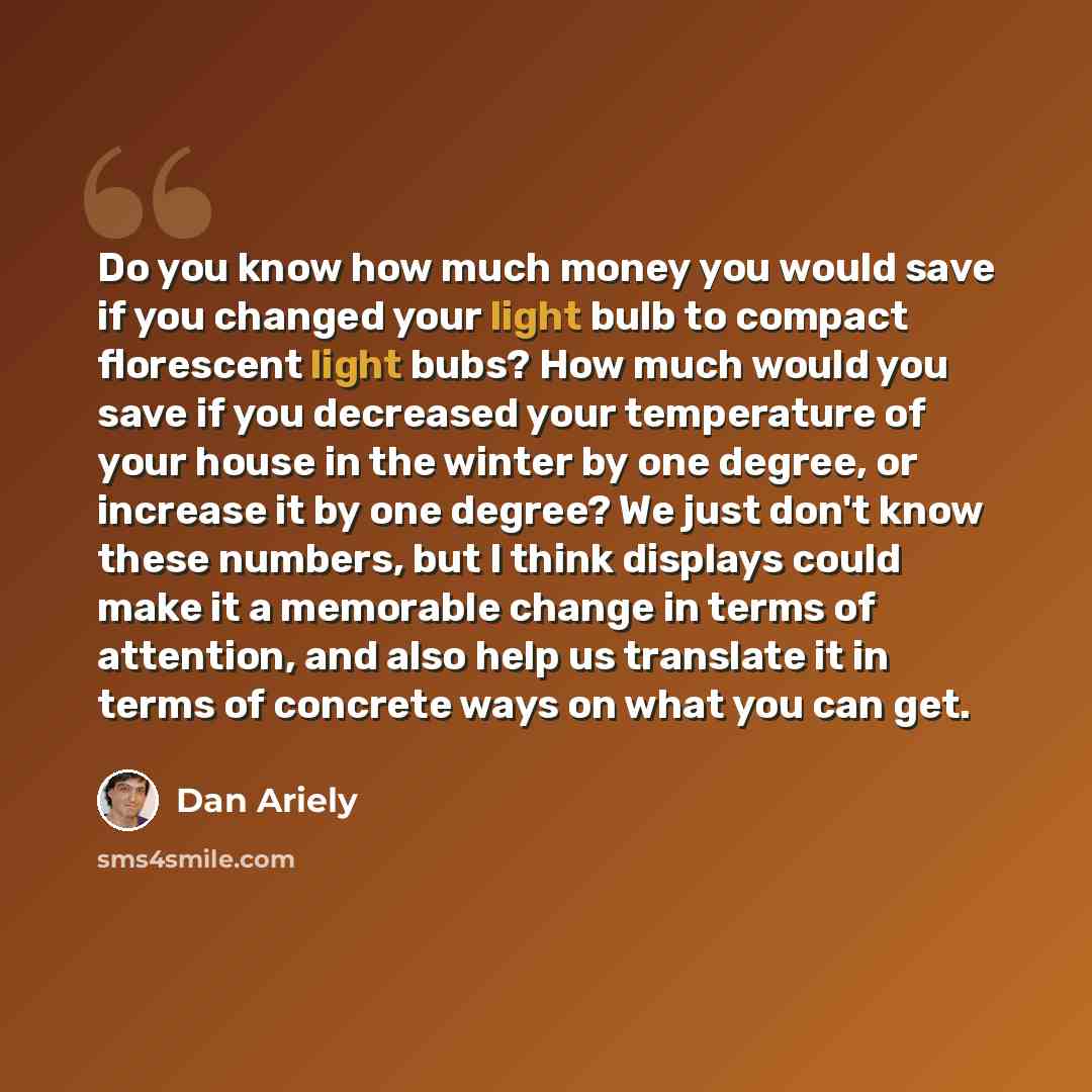 “Do you know how much money you would save if you changed your light bulb to compact florescent light bubs? How much would you save if you decreased your temperature of your house in the winter by one degree, or increase it by one degree? We just don't know these numbers, but I think displays could…” quote by Dan Ariely