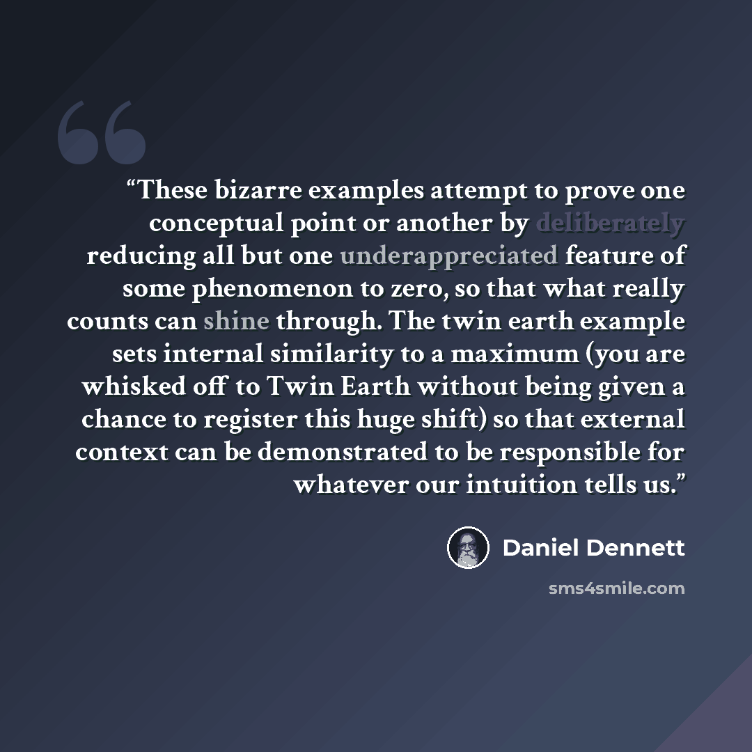 “These bizarre examples attempt to prove one conceptual point or another by deliberately reducing all but one underappreciated feature of some phenomenon to zero, so that what really counts can shine through. The twin earth example sets internal similarity to a maximum (you are whisked off to Twin…” quote by Daniel Dennett